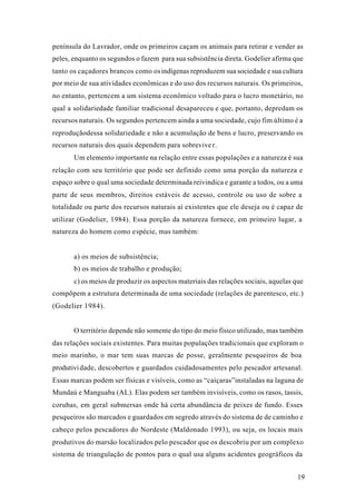 19
península do Lavrador, onde os primeiros caçam os animais para retirar e vender as
peles, enquanto os segundos o fazem para sua subsistência direta. Godelier afirma que
tanto os caçadores brancos como osindígenas reproduzem sua sociedade e sua cultura
por meio de sua atividades econômicas e do uso dos recursos naturais. Os primeiros,
no entanto, pertencem a um sistema econômico voltado para o lucro monetário, no
qual a solidariedade familiar tradicional desapareceu e que, portanto, depredam os
recursos naturais. Os segundos pertencem ainda a uma sociedade, cujo fim último é a
reproduçãodessa solidariedade e não a acumulação de bens e lucro, preservando os
recursos naturais dos quais dependem para sobreviver.
Um elemento importante na relação entre essas populações e a natureza é sua
relação com seu território que pode ser definido como uma porção da natureza e
espaço sobre o qual uma sociedade determinada reivindica e garante a todos, ou a uma
parte de seus membros, direitos estáveis de acesso, controle ou uso de sobre a
totalidade ou parte dos recursos naturais aí existentes que ele deseja ou é capaz de
utilizar (Godelier, 1984). Essa porção da natureza fornece, em primeiro lugar, a
natureza do homem como espécie, mas também:
a) os meios de subsistência;
b) os meios de trabalho e produção;
c) os meios de produzir os aspectos materiais das relações sociais, aquelas que
compõpem a estrutura determinada de uma sociedade (relações de parentesco, etc.)
(Godelier 1984).
O território depende não somente do tipo do meio físico utilizado, mas também
das relações sociais existentes. Para muitas populações tradicionais que exploram o
meio marinho, o mar tem suas marcas de posse, geralmente pesqueiros de boa
produtividade, descobertos e guardados cuidadosamentes pelo pescador artesanal.
Essas marcas podem ser físicas e visíveis, como as “caiçaras”instaladas na laguna de
Mundaú e Manguaba (AL). Elas podem ser também invisíveis, como os rasos, tassis,
corubas, em geral submersas onde há certa abundância de peixes de fundo. Esses
pesqueiros são marcados e guardados em segredo através do sistema de de caminho e
cabeço pelos pescadores do Nordeste (Maldonado 1993), ou seja, os locais mais
produtivos do marsão localizados pelo pescador que os descobriu por um complexo
sistema de triangulação de pontos para o qual usa alguns acidentes geográficos da
 