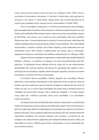 20
costa, como torres de igrejas, picos de morro etc. (Diegues 1983: 1993). Para as
sociedades de pescadores artesanais, o território é muito mais vasto que para os
terrestres e sua “posse” é muito fluida. Apesar disso, ela é conservada pela lei do
respeito que comanda a ética reinante nessas comunidades ( Cordell 1982).
Para as sociedades camponesas, o território tem dimensões mais definidas,
apesar da agricultura itinerante, através do pousio, demarcar amplas áreas de uso, sem
limites muito definidos Muitas dessas áreas, como no caso das comunidades caiçaras
de São Paulo, são comuns, isto é, posse de uma comunidade onde sues membros
faziam suas roças. A terra em descanso ou o pousio é a marca de posse, onde depois de
colhida a mandioca ficam os pés de banana, limão e outras frutíferas. Nas comunidades
mencionadas, é estreita a relação com a Mata Atlântica, nicho importante para sua
reprodução social. Dali retiram a madeira para sua canoas, para a construção,
equipamentos de pesca, instrumentos de trabalho, medicamentos, etc. (Diegues 1988).
Algumas dessas sociedades se reproduzem, explorando uma multiplicidade de
hábitats: a floresta, os estuários, os mangues e as áreas já transformadas para fins
agrícolas. A exploração desses hábitats diversos exige não só um conhecimento
aprofundado dos recursos naturais, das épocas de reprodução das espécies, mas a
utilização de um calendário complexodentro do qual se ajustam, com maior ou menor
integração, os diversos usos dos ecossistemas.
O território dessas sociedades, distinto daquele das sociedades urbanas
industriais, é descontínuo, marcado por vazios aparentes (terras em pousio, áreas de
estuário que são usadas para a pesca somente em algumas estações do ano, áreas de
coleta, de caça, etc.) e tem levado autoridades da conservação a declará-lo parte as
“unidades de conservação “porque “não é usado por ninguém”. Aí reside, muitas
vezes, parte dos conflitos existentes entre essas sociedades e as autoridades
conservacionistas.
Um aspecto relevante na definição dessa culturas tradicionais é a existência de
sistema de manejo dos recursos naturais marcados pelo respeito Aos ciclos naturais, e
pela sua explotação dentro da capacidade de recuperação das espécies de animais e
plantas utilizadas. Esses sistemas tradicionais de manejo não são somente formas de
exploração econômica dos recursos naturais, mas revelam a existência de um
complexo de conhecimentos adquiridos pela tradição herdada dos mais velhos, por
intermédio de mitos e símbolos que levam à manutenção e ao uso sustentado dos
ecossistemas naturais.
 