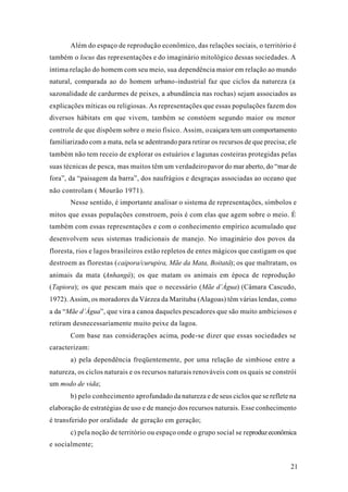 21
Além do espaço de reprodução econômico, das relações sociais, o território é
também o locus das representações e do imaginário mitológico dessas sociedades. A
íntima relação do homem com seu meio, sua dependência maior em relação ao mundo
natural, comparada ao do homem urbano-industrial faz que ciclos da natureza (a
sazonalidade de cardurmes de peixes, a abundância nas rochas) sejam associados as
explicações míticas ou religiosas. As representações que essas populações fazem dos
diversos hábitats em que vivem, também se constóem segundo maior ou menor
controle de que dispõem sobre o meio físico. Assim, ocaiçara tem um comportamento
familiarizado com a mata, nela se adentrando para retirar os recursos de que precisa; ele
também não tem receio de explorar os estuários e lagunas costeiras protegidas pelas
suas técnicas de pesca, mas muitos têm um verdadeiropavor do mar aberto, do “mar de
fora”, da “paisagem da barra”, dos naufrágios e desgraças associadas ao oceano que
não controlam ( Mourão 1971).
Nesse sentido, é importante analisar o sistema de representações, símbolos e
mitos que essas populações constroem, pois é com elas que agem sobre o meio. É
também com essas representações e com o conhecimento empírico acumulado que
desenvolvem seus sistemas tradicionais de manejo. No imaginário dos povos da
floresta, rios e lagos brasileiros estão repletos de entes mágicos que castigam os que
destroem as florestas (caipora/curupira, Mãe da Mata, Boitatá); os que maltratam, os
animais da mata (Anhangá); os que matam os animais em época de reprodução
(Tapiora); os que pescam mais que o necessário (Mãe d’Água) (Câmara Cascudo,
1972). Assim, os moradores da Várzea da Marituba (Alagoas) têm várias lendas, como
a da “Mãe d’Água”, que vira a canoa daqueles pescadores que são muito ambiciosos e
retiram desnecessariamente muito peixe da lagoa.
Com base nas considerações acima, pode-se dizer que essas sociedades se
caracterizam:
a) pela dependência freqüentemente, por uma relação de simbiose entre a
natureza, os ciclos naturais e os recursos naturais renováveis com os quais se constrói
um modo de vida;
b) pelo conhecimento aprofundado da natureza e de seus ciclos que se reflete na
elaboração de estratégias de uso e de manejo dos recursos naturais. Esse conhecimento
é transferido por oralidade de geração em geração;
c) pela noção de território ou espaço onde o grupo social se reproduzeconômica
e socialmente;
 