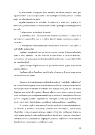22
d) pela moradia e ocupação desse território por várias gerações, ainda que
alguns membros individuais possam ter se deslocado para os centros urbanos e voltado
para a terra de seus antepassados;
e) pela importância das atividades de subsistência, ainda que a produção.de
mercadorias possa estar mais ou menos desenvolvida, o que implica uma relação com o
mercado;
f) pela reduzida acumulação de capital;
g) importância dada à unidade familiar, doméstica ou comunal e às relações d e
parentesco ou compadrio para o exercício das atividades econômicas, sociais e
culturais;
h) pela importância das simbologias, mitos e rituais associados à caça, à pesca e
a atividades extrativistas;
i) pela tecnologia utilizada que é relativamente simples, de impacto limitado
sobre o meio ambiente. Há uma reduzida divisão técnica e social do trabalho,
sobressaindo o artesanal, cujo produtor (e sua família) domina o processo de trabalho
até o produto final;
j) pelo fraco poder político, que em geral reside com os grupos de poder dos
centros urbanos;
l) pela auto-identificação ou identificação pelos outros de se pertencer a uma
cultura distinta das outras.
Assim, neste relatório estamos utilizando a noção de “sociedades tradicionais”
para nos referirmos a grupos humanos culturalmente diferenciados que historicamente
reproduzem seu modo de vida, de forma mais ou menos isolada, com base em modos
de cooperação social e formas específicas de relações com a natureza, caracterizados
tradicionalmente pelo manejo s ustentado do meio ambiente. Essa noção se refere tanto
a povos indígenas quanto a segmentos da população nacional que desenvolveram
modos particulares de existência, adaptados a nichos ecológicos específicos.
Exemplos empíricos de populações tradicionaissão as comunidades caiçaras,
os sitiantes e roceiros tradicionais, comunidades quilombolas, comunidades
ribeirinhas, os pescadores artesanais, os grupos extrativistas e indígenas. Exemplos
empíricos de populações não-tradicionais são os fazendeiros, veranistas,comerciantes,
servidores públicos, empresários, empregados, donos de empresas de beneficiamento
de palmito ou outros recursos, madeireiros, etc.
 