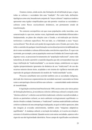 23
Estamos cientes, ainda assim, das limitações de tal definição já que, a rigor,
todas as culturas e sociedades têm uma “tradição”. Por outro lado, definições
tipológicas como esta, baseada num conjunto de “traços culturais” empíricos tendem a
apresentar uma rigidez simplificadora que não permite visualizar as sociedades e
culturas como fluxos socioculturais dinâmicos, em permanente estado de
transformação.
No contexto sociopolítico em que essas populações estão inseridas, essa
caracterização é a que tem, muitas vezes, legitimado uma identidade diferenciada e
fundamentado, no plano das relações com o Estado, a reivindicação por direitos
territoriais e culturais específicos. Por um lado, se a fidelidade a esses “traços
socioculturais” lhes dá um certo poder de negociação com o Estado, por outro, lhes
inibe o caminho de qualquer transformação sociocultural posterior inviabilizando seu
devir como sociedades e culturas diferenciadas com direitos específicos. É o que vem
ocorrendo, por exemplo, com as populações rurais nas Unidades de Conservação onde,
algumas vezes, se processam levantamentos de “população tradicional”, numa visão
naturalista, de modo a permitir a expulsão daquelas que não correspondam traço por
traço à definição de “tradicionalidade” e, ao mesmo tempo, estabelecem-se regras
rígidas (propositalmente ignorantes da dinâmica de uso “tradicional”) de uso dos
recursos naturais dessas áreas, acopladas a um sistema de vigilância marcado pela
repressão de qualquer afastamento do modelo de “tradicionalidade” aceito.
Processo semelhante tem ocorrido também com as sociedades indígenas,
derivado dos interesses expansionistas da sociedade nacional e ancorados na forma
como a antropologia clássica definia suas culturas— a autenticidade sendo sinônimo
de imutabilidade.
A legislação constitucional brasileira de 1988, assim como a de vários países
de formação pluriétnica, já reconheceu o direito à diferença cultural e estipula como
“direitos coletivos”, o direito a seu território tradicional, o direito à sociodiversidade, o
direito ao patrimônio cultural, ao meio ambiente ecologicamente equilibrado e o
direito à biodive rsidade. Entretanto, o “tradicional” continua sendo definido conforme
critérios ocidentais de uma antropologia inadequada, na qual os índios aparecem, além
das imagens já evocadas anteriormente, também como “máquinas adaptativas
equilibradas”. A mudança cultural, a recriação da tradição, só é aceita em relação à
corrente civilizatória ocidental. Quando ocorre com outras sociedades, aparece sob o
signo de sua não legitimidade identitária. Nesse campo de significados socialmente
 