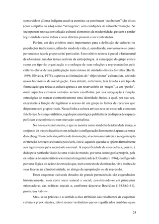 24
construído o dilema indígena atual se eterniza: se continuam “autênticos” são vistos
(com simpatia ou não) como “selvagens”, sem condições de autodeterminação. Se
incorporam em sua constelação cultural elementos da modernidade, passam a perder
legitimidade como índios e seus direitos passam a ser contestados.
Porém, um dos critérios mais importantes para a definição de culturas ou
populações tradicionais, além do modo de vida, é, sem dúvida, oreconhecer-se como
pertencente àquele grupo social particular. Esse critério remete à questã ofundamental
da identidade, um dos temas centrais da antropologia. A concepção do grupo étnico
como um tipo de organização e o enfoque de suas relações e representações pelo
critério-chave de sua participação num sistema de unidades étnicas distintas (Barth,
1969; Oliveira, 1976), superou as limitações do “objetivismo” culturalista, abrindo
novos horizontes de investigação. Essa atitude, entretanto, tem levado a um tipo de
formulação que reduz a cultura apenas a um reservatório de “traços”, a um “porão”,
onde aspectos culturais isolados seriam escolhidos por sua adequação à função
estratégica de marcar contrastivamente uma identidade étnica, a qual, por sua vez,
executaria a função de legitimar o acesso de um grupo às fontes de recursos que
disputam com grupos rivais. Nessa linha a cultura arrisca-se a ser encarada como um
folclórico bricolage utilitário, regido por uma lógica publicitária de disputa de espaços
políticos e econômicos num mercado capitalista.
No nosso entendimento, o que se mostra como símbolo de identidade étnica, o
conjunto de traços diacríticos em relação à configuração dominante é apenas a ponta
do iceberg. Num contexto político de dominação, só se tornam visíveis a reorganização
e retenção de traços culturais possíveis, isto é, aqueles que não se opõem frontalmente
aos legitimados pela sociedade nacional. A especificidade de uma cultura, porém, é
dada pela particularidade de uma visão de mundo, por uma cosmogonia própria, pela
existência de um território existencial singularizado (cf. Guattari 1986), configurado
por uma lógica de ação e de emoção que, num contexto de dominação, vive muitas de
suas facetas na clandestinidade, ao abrigo da apropriação ou da repressão.
Estes esquemas culturais dotados de grande permanência são engendrados
historicamente, num certo meio natural e social, constituindo-se em princípios
orientadores das práticas sociais e, conforme descreve Bourdieu (1983:60-61),
produzem hábitos.
Mas, se as práticas e o sentido a elas atribuído são resultantes de esquemas
culturais preexistentes, não é menos verdadeiro que os significados também sejam
 