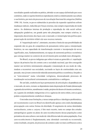 25
reavaliados quando realizados na prática, abrindo-se um espaço delimitado por esses
contrários, onde os sujeitos históricos reproduzem criativa e dialeticamente sua cultura
e sua história, por meio de processos de reavaliação funcional de categorias (Sahlins
1990: 10). Assim, os povos submetidos às pressões da expansão capitalista sofrem
mudanças radicais, induzidas por forças externas, mas sempre orquestradas de modo
nativo. As dinâmicas internas de produção e reprodução da vida social sofrem
adequações gradativas, em grande parte não planejadas, mas sempre criativas, às
imposições decorrentes dos laços com o mercado e à ininterrupta luta política para
preservação do território tribal e de seus recursos naturais.
A “orquestração nativa”, entretanto, encontra o limite de suas possibilidades de
expansão não no grau de competência do pensamento mítico para a interpretação
histórica, na sua capacidade de transformação coerente e incorporação de novos
significados, mas, fundamentalmente, no espaço de autonomia política e econômica
que consiga manter no contexto de envolvimento pela sociedade mais abrangente.
No Brasil, os povos indígenas que sobreviveram ao genocídio e à espoliação
típicos da primeira fase de contato com a sociedade nacional, que têm conseguido
manter um território minimamente adequado à manutenção de seu modo de vida,
tendem a reconstruir sua sociedade, recriando os laços de continuidade com seu
passado, mas já num contextode reduzida autonomia política e econômica, forçados a
se “reinventarem” numa velocidade vertiginosa, desencadeando processos de
reordenação sociocultural extremamente contraditórios e ambíguos.
De um lado, estabelecem laços permanentes de articulação e dependência com
o mercado, de outro, tornam-se dependentes tanto da proteção do Estado (demarcação
e garantia de territórios, atendimento à saúde, projetos de desenvolvimento econômico,
etc.) quanto de entidades indigenistas civis e agências de outra ordem, com as quais
podem conjunturalmente estabelecer alianças.
Com todas essas limitações, e nesse campo político e ideológico problemático,
até recentemente ooutro no Brasil era identificado apenas com oíndio,havendopouca
preocupação com outras formas de alteridade. O surgimento de outras identidades
socioculturais, como a caiçara, é fato mais recente, tanto no campo dos estudos
antropológicos quanto no plano do auto-reconhecimento dessas populações como
portadoras de uma cultura e um modo de vida diferenciado de outras populações. Esse
auto-reconhecimento é freqüentemente, uma identidade construída ou reconstruída,
como resultado, em parte, de processos de contatos cada vez mais conflituosos com a
 