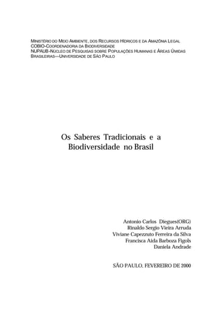 MINISTÉRIO DO MEIO AMBIENTE, DOS RECURSOS HÍDRICOS E DA AMAZÔNIA LEGAL
COBIO-COORDENADORIA DA BIODIVERSIDADE
NUPAUB-NÚCLEO DE PESQUISAS SOBRE POPULAÇÕES HUMANAS E ÁREAS ÚMIDAS
BRASILEIRAS—UNIVERSIDADE DE SÃO PAULO
Os Saberes Tradicionais e a
Biodiversidade no Brasil
Antonio Carlos Diegues(ORG)
Rinaldo Sergio Vieira Arruda
Viviane Capezzuto Ferreira da Silva
Francisca Aida Barboza Figols
Daniela Andrade
SÃO PAULO, FEVEREIRO DE 2000
 