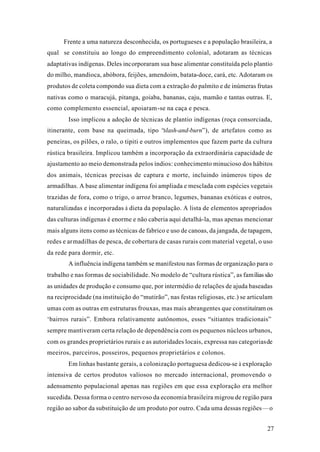 27
Frente a uma natureza desconhecida, os portugueses e a população brasileira, a
qual se constituiu ao longo do empreendimento colonial, adotaram as técnicas
adaptativas indígenas. Deles incorporaram sua base alimentar constituída pelo plantio
do milho, mandioca, abóbora, feijões, amendoim, batata-doce, cará, etc. Adotaram os
produtos de coleta compondo sua dieta com a extração do palmito e de inúmeras frutas
nativas como o maracujá, pitanga, goiaba, bananas, caju, mamão e tantas outras. E,
como complemento essencial, apoiaram-se na caça e pesca.
Isso implicou a adoção de técnicas de plantio indígenas (roça consorciada,
itinerante, com base na queimada, tipo “slash-and-burn”), de artefatos como as
peneiras, os pilões, o ralo, o tipiti e outros implementos que fazem parte da cultura
rústica brasileira. Implicou também a incorporação da extraordinária capacidade de
ajustamento ao meio demonstrada pelos índios: conhecimento minucioso dos hábitos
dos animais, técnicas precisas de captura e morte, incluindo inúmeros tipos de
armadilhas. A base alimentar indígena foi ampliada e mesclada com espécies vegetais
trazidas de fora, como o trigo, o arroz branco, legumes, bananas exóticas e outros,
naturalizadas e incorporadas à dieta da população. A lista de elementos apropriados
das culturas indígenas é enorme e não caberia aqui detalhá-la, mas apenas mencionar
mais alguns itens como as técnicas de fabrico e uso de canoas, da jangada, de tapagem,
redes e armadilhas de pesca, de cobertura de casas rurais com material vegetal, o uso
da rede para dormir, etc.
A influência indígena também se manifestou nas formas de organização para o
trabalho e nas formas de sociabilidade. No modelo de “cultura rústica”, as famíliassão
as unidades de produção e consumo que, por intermédio de relações de ajuda baseadas
na reciprocidade (na instituição do “mutirão”, nas festas religiosas, etc.) se articulam
umas com as outras em estruturas frouxas, mas mais abrangentes que constituíram os
‘bairros rurais”. Embora relativamente autônomos, esses “sitiantes tradicionais”
sempre mantiveram certa relação de dependência com os pequenos núcleos urbanos,
com os grandes proprietários rurais e as autoridades locais, expressa nas categoriasde
meeiros, parceiros, posseiros, pequenos proprietários e colonos.
Em linhas bastante gerais, a colonização portuguesa dedicou-se à exploração
intensiva de certos produtos valiosos no mercado internacional, promovendo o
adensamento populacional apenas nas regiões em que essa exploração era melhor
sucedida. Dessa forma o centro nervoso da economia brasileira migrou de região para
região ao sabor da substituição de um produto por outro. Cada uma dessas regiões—o
 