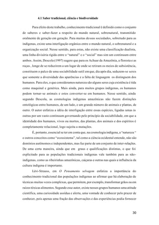 30
4.1 Saber tradicional, ciência e biodiversidade
Para efeito deste trabalho, conhecimento tradicional é definido como o conjunto
de saberes e saber-fazer a respeito do mundo natural, sobrenatural, transmitido
oralmente de geração em geração. Para muitas dessas sociedades, sobretudo para as
indígenas, existe uma interligação orgânica entre o mundo natural, o sobrenatural e a
organização social. Nesse sentido, para estas, não existe uma classificação dualista,
uma linha divisória rígida entre o “natural” e o “social” mas sim um continuum entre
ambos. Assim, Descola (1997) sugere que para os Achuar da Amazônia, a floresta e as
roças , longe de se reduzirem a um lugar de onde se retiram os meios de subsistência,
constituem o palco de uma sociabilidade sutil emque, dia após dia, seduzem-se seres
que somente a diversidade das aparências e a falta de linguagem os distinguem dos
humanos. Para eles, o que consideramos natureza são alguns seres cuja existência é tida
como maquinal e genérica. Mais ainda, para muitos grupos indígenas, os humanos
podem tornar-se animais e estes converter-se em humanos. Nesse sentido, ainda
segundo Descola, as cosmologias indígenas amazônicas não fazem distinções
ontológicas entre humanos, de um lado, e um grande número de animais e plantas, de
outro. O autor enfatiza a idéia de interligação entre essas espécies, ligadas umas às
outras por um vasto continuum governando pelo princípio da sociabilidade, em que a
identidade dos humanos, vivos ou mortos, das plantas, dos animais e dos espíritos é
completamente relacional, logo sujeita a mutações.
É, portanto, essencial se ter em conta que, na cosmologia indígena, a “natureza “
e outros conceitos como “ecossistema”, tal como a ciência ocidental entende, não são
domínios autônomos e independentes, mas faz parte de um conjunto de inter-relações.
De uma certa maneira, ainda que em graus e qualificações distintas, o que foi
explicitado para as populações tradicionais indígenas vale também para as não-
indígenas, como as ribeirinhas amazônicas, caiçaras e outras nas quais a influência da
cultura indígena é importante.
Lévi-Strauss, em O Pensamento selvagem enfatiza a importância do
conhecimento tradicional das populações indígenas ao afirmar que há elaboração de
técnicas muitas vezes complexas, que permitem, por exemplo, transformar grãos ou em
raízes tóxicas alimentos. Segundo esse autor, existe nesses grupos humanos uma atitude
científica, uma curiosidade assídua e alerta, uma vontade de conhecer pelo prazer de
conhecer, pois apenas uma fração das observações e das experiências podia fornecer
 