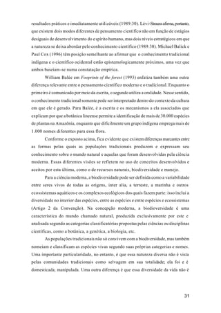 31
resultados práticos e imediatamente utilizáveis (1989:30). Lévi-Straussafirma,portanto,
que existem dois modos diferentes de pensamento científico não em função de estágios
desiguais de desenvolvimento do espírito humano, mas dois níveis estratégicos em que
a natureza se deixa abordar pelo conhecimento científico (1989:30). Michael Balick e
Paul Cox (1996) têm posição semelhante ao afirmar que o conhecimento tradicional
indígena e o científico ocidental estão epistemologicamente próximos, uma vez que
ambos baseiam-se numa constatação empírica.
William Balée em Fooprints of the forest (1993) enfatiza também uma outra
diferença relevante entre o pensamento científico moderno e o tradicional. Enquanto o
primeiro é comunicado por meio da escrita, o segundo utiliza a oralidade. Nesse sentido,
o conhecimento tradicional somente pode ser interpretado dentro do contexto da cultura
em que ele é gerado. Para Balée, é a escrita e os mecanismos a ela associados que
explicam por que a botânica lineense permite a identificação de mais de 30.000 espécies
de plantas na Amazônia, enquanto que dificilmente um grupo indígena emprega mais de
1.000 nomes diferentes para essa flora.
Conforme o exposto acima, fica evidente que existem diferenças marcantes entre
as formas pelas quais as populações tradicionais produzem e expressam seu
conhecimento sobre o mundo natural e aquelas que foram desenvolvidas pela ciência
moderna. Essas diferentes visões se refletem no uso de conceitos desenvolvidos e
aceitos por esta última, como o de recursos naturais, biodiversidade e manejo.
Para a ciência moderna, a biodiversidade pode ser definida como a variabilidade
entre seres vivos de todas as origens, inter alia, a terreste, a marinha e outros
ecossistemas aquáticos e os complexos ecológicos dos quais fazem parte: isso inclui a
diversidade no interior das espécies, entre as espécies e entre espécies e ecossistemas
(Artigo 2 da Convenção). Na concepção moderna, a biodioversidade é uma
característica do mundo chamado natural, produzida exclusivamente por este e
analisada segundo as categorias classificatórias propostas pelas ciências ou disciplinas
científicas, como a botânica, a genética, a biologia, etc.
As populações tradicionais não só convivem com a biodiversidade, mas também
nomeiam e classificam as espécies vivas segundo suas próprias categorias e nomes.
Uma importante particularidade, no entanto, é que essa natureza diversa não é vista
pelas comunidades tradicionais como selvagem em sua totalidade; ela foi e é
domesticada, manipulada. Uma outra diferença é que essa diversidade da vida não é
 