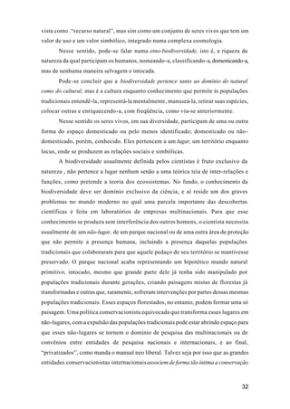 32
vista como .“recurso natural”, mas sim como um conjunto de seres vivos que tem um
valor de uso e um valor simbólico, integrado numa complexa cosmologia.
Nesse sentido, pode-se falar numa etno-biodiversidade, isto é, a riqueza da
natureza da qual participam os humanos, nomeando-a, classificando-a, domesticando-a,
mas de nenhuma maneira selvagem e intocada.
Pode-se concluir que a biodiversidade pertence tanto ao domínio do natural
como do cultural, mas é a cultura enquanto conhecimento que permite às populações
tradicionais entendê-la, representá-la mentalmente, manuseá-la, retirar suas espécies,
colocar outras e enriquecendo-a, com freqüência, como viu-se anteriormente.
Nesse sentido os seres vivos, em sua diversidade, participam de uma ou outra
forma do espaço domesticado ou pelo menos identificado; domesticado ou não-
domesticado, porém, conhecido. Eles pertencem a um lugar, um território enquanto
locus, onde se produzem as relações sociais e simbólicas.
A biodiversidade usualmente definida pelos cientistas é fruto exclusivo da
natureza , não pertence a lugar nenhum senão a uma teórica teia de inter-relações e
funções, como pretende a teoria dos ecossistemas. No fundo, o conhecimento da
biodiversidade deve ser domínio exclusivo da ciência, e aí reside um dos graves
problemas no mundo moderno no qual uma parcela importante das descobertas
científicas é feita em laboratórios de empresas multinacionais. Para que esse
conhecimento se produza sem interferência dos outros homens, o cientista necessita
usualmente de um não-lugar, de um parque nacional ou de uma outra área de proteção
que não permite a presença humana, incluindo a presença daquelas populações
tradicionais que colaboraram para que aquele pedaço de seu território se mantivesse
preservado. O parque nacional acaba representando um hipotético mundo natural
primitivo, intocado, mesmo que grande parte dele já tenha sido manipulado por
populações tradicionais durante gerações, criando paisagens mistas de florestas já
transformadas e outras que, raramente, sofreram intervenções por partes dessas mesmas
populações tradicionais. Esses espaços florestados, no entanto, podem formar uma só
paisagem. Uma política conservacionista equivocada que transforma esses lugares em
não-lugares, com a expulsão das populações tradicionais pode estar abrindo espaço para
que esses não-lugares se tornem o domínio de pesquisa das multinacionais ou de
convênios entre entidades de pesquisa nacionais e internacionais, e ao final,
“privatizados”, como manda o manual neo liberal. Talvez seja por isso que as grandes
entidades conservacionistas internacionaisassociem de forma tão íntima a conservação
 