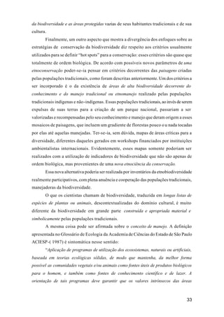 33
da biodiversidade e as áreas protegidas vazias de seus habitantes tradicionais e de sua
cultura.
Finalmente, um outro aspecto que mostra a divergência dos enfoques sobre as
estratégias de conservação da biodiversidade diz respeito aos critérios usualmente
utilizados para se definir “hot spots” para a conservação: esses critérios são quase que
totalmente de ordem biológica. De acordo com possíveis novos parâmetros de uma
etnoconservação poder-se-ia pensar em critérios decorrentes das paisagens criadas
pelas populações tradicionais, como foram descritas anteriormente. Um dos critérios a
ser incorporado é o da existência de áreas de alta biodiversidade decorrente do
conhecimento e do manejo tradicional ou etnomanejo realizado pelas populações
tradicionais indígenas e não-indígenas. Essas populações tradicionais,aoinvésdeserem
expulsas de suas terras para a criação de um parque nacional, passariam a ser
valorizadas e recompensadas pelo seu conhecimento e manejo que deram origem a esses
mosaicos de paisagens, que incluem um gradiente de florestas pouco o u nada tocadas
por elas até aquelas manejadas. Ter-se-ia, sem dúvida, mapas de áreas críticas para a
diversidade, diferentes daqueles gerados em workshops financiados por instituições
ambientalistas internacionais. Evidentemente, esses mapas somente poderiam ser
realizados com a utilização de indicadores de biodiversidade que não são apenas de
ordem biológica, mas provenientes de uma nova etnociência da conservação.
Essa nova alternativa poderia ser realizada por inventários da etnobiodiversidade
realmente participativos, com plena anuência e cooperação das populações tradicionais,
manejadoras da biodiversidade.
O que os cientistas chamam de biodiversidade, traduzida em longas listas de
espécies de plantas ou animais, descontextualizadas do domínio cultural, é muito
diferente da biodiversidade em grande parte construída e apropriada material e
simbolicamente pelas populações tradicionais.
A mesma coisa pode ser afirmada sobre o conceito de manejo. A definição
apresentada no Glossário de Ecologia da Academia de Ciências do Estado de São Paulo
ACIESP-( 1987) é sintomática nesse sentido:
“Aplicação de programas de utilização dos ecossistemas, naturais ou artificiais,
baseada em teorias ecológicas sólidas, de modo que mantenha, da melhor forma
possível as comunidades vegetais e/ou animais como fontes úteis de produtos biológicos
para o homem, e também como fontes de conhecimento científico e de lazer. A
orientação de tais programas deve garantir que os valores intrínsecos das áreas
 