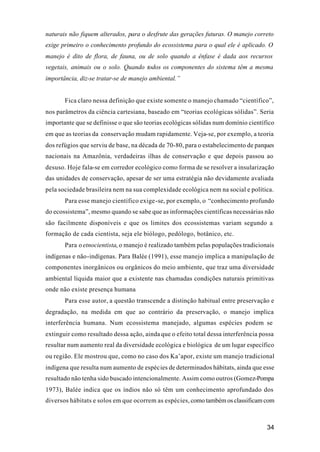 34
naturais não fiquem alterados, para o desfrute das gerações futuras. O manejo correto
exige primeiro o conhecimento profundo do ecossistema para o qual ele é aplicado. O
manejo é dito de flora, de fauna, ou de solo quando a ênfase é dada aos recursos
vegetais, animais ou o solo. Quando todos os componentes do sistema têm a mesma
importância, diz-se tratar-se de manejo ambiental.”
Fica claro nessa definição que existe somente o manejo chamado “científico”,
nos parâmetros da ciência cartesiana, baseado em “teorias ecológicas sólidas”. Seria
importante que se definisse o que são teorias ecológicas sólidas num domínio científico
em que as teorias da conservação mudam rapidamente. Veja-se, por exemplo, a teoria
dos refúgios que serviu de base, na década de 70-80, para o estabelecimento de parques
nacionais na Amazônia, verdadeiras ilhas de conservação e que depois passou ao
desuso. Hoje fala-se em corredor ecológico como forma de se resolver a insularização
das unidades de conservação, apesar de ser uma estratégia não devidamente avaliada
pela sociedade brasileira nem na sua complexidade ecológica nem na social e política.
Para esse manejo científico exige-se, por exemplo, o “conhecimento profundo
do ecossistema”, mesmo quando se sabe que as informações científicas necessárias não
são facilmente disponíveis e que os limites dos ecossistemas variam segundo a
formação de cada cientista, seja ele biólogo, pedólogo, botânico, etc.
Para o etnocientista, o manejo é realizado também pelas populações tradicionais
indígenas e não-indígenas. Para Balée (1991), esse manejo implica a manipulação de
componentes inorgânicos ou orgânicos do meio ambiente, que traz uma diversidade
ambiental líquida maior que a existente nas chamadas condições naturais primitivas
onde não existe presença humana
Para esse autor, a questão transcende a distinção habitual entre preservação e
degradação, na medida em que ao contrário da preservação, o manejo implica
interferência humana. Num ecossistema manejado, algumas espécies podem se
extinguir como resultado dessa ação, ainda que o efeito total dessa interferência possa
resultar num aumento real da diversidade ecológica e biológica de um lugar específico
ou região. Ele mostrou que, como no caso dos Ka’apor, existe um manejo tradicional
indígena que resulta num aumento de espécies de determinados hábitats, ainda que esse
resultado não tenha sido buscado intencionalmente. Assim como outros (Gomez-Pompa
1973), Balée indica que os índios não só têm um conhecimento aprofundado dos
diversos hábitats e solos em que ocorrem as espécies, como também os classificam com
 
