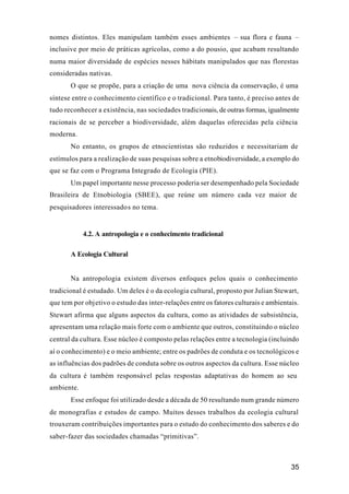 35
nomes distintos. Eles manipulam também esses ambientes – sua flora e fauna –
inclusive por meio de práticas agrícolas, como a do pousio, que acabam resultando
numa maior diversidade de espécies nesses hábitats manipulados que nas florestas
consideradas nativas.
O que se propõe, para a criação de uma nova ciência da conservação, é uma
síntese entre o conhecimento científico e o tradicional. Para tanto, é preciso antes de
tudo reconhecer a existência, nas sociedades tradicionais, de outras formas, igualmente
racionais de se perceber a biodiversidade, além daquelas oferecidas pela ciência
moderna.
No entanto, os grupos de etnocientistas são reduzidos e necessitariam de
estímulos para a realização de suas pesquisas sobre a etnobiodiversidade, a exemplo do
que se faz com o Programa Integrado de Ecologia (PIE).
Um papel importante nesse processo poderia ser desempenhado pela Sociedade
Brasileira de Etnobiologia (SBEE), que reúne um número cada vez maior de
pesquisadores interessados no tema.
4.2. A antropologia e o conhecimento tradicional
A Ecologia Cultural
Na antropologia existem diversos enfoques pelos quais o conhecimento
tradicional é estudado. Um deles é o da ecologia cultural, proposto por Julian Stewart,
que tem por objetivo o estudo das inter-relações entre os fatores culturais e ambientais.
Stewart afirma que alguns aspectos da cultura, como as atividades de subsistência,
apresentam uma relação mais forte com o ambiente que outros, constituindo o núcleo
central da cultura. Esse núcleo é composto pelas relações entre a tecnologia (incluindo
aí o conhecimento) e o meio ambiente; entre os padrões de conduta e os tecnológicos e
as influências dos padrões de conduta sobre os outros aspectos da cultura. Esse núcleo
da cultura é também responsável pelas respostas adaptativas do homem ao seu
ambiente.
Esse enfoque foi utilizado desde a década de 50 resultando num grande número
de monografias e estudos de campo. Muitos desses trabalhos da ecologia cultural
trouxeram contribuições importantes para o estudo do conhecimento dos saberes e do
saber-fazer das sociedades chamadas “primitivas”.
 