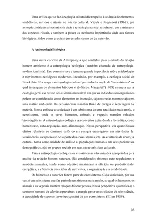 36
Uma crítica que se faz à ecologia cultural diz respeito à ausência de elementos
simbólicos, míticos e rituais no núcleo cultural. Vayda e Rappaport (1968), por
exemplo, criticam a importância dada à tecnologia no núcleo cultural, em detrimento
dos aspectos rituais, e também a pouca ou nenhuma importância dada aos fatores
biológicos, tidos como cruciais em estudos como os de nutrição.
A Antropologia Ecológica
Uma outra corrente da Antropologia que contribui para o estudo da relação
homem-ambiente é a antropologia ecológica (também chamada de antropologia
neofuncionalista). Essa corrente teve e tem uma grande importância sobre as ideologias
e movimentos ecológicos modernos, incluindo, por exemplo, a ecologia social de
Boockchin. Ela reage à antropologia cultural partindo da noção de "ecossistema" no
qual interagem os elementos bióticos e abióticos. Margaleff (1968) enuncia que a
ecologia geral é o estudo dos sistemas num nível em que os indivíduos ou organismos
podem ser considerados como elementos em interação, seja entre eles mesmos seja com
uma matriz ambiental. Os ecossistemas mantêm fluxo de energia e reciclagem da
matéria. Nesse enfoque a sociedade é um subsistema de uma totalidade mais ampla, o
ecossistema, onde os seres humanos, animais e vegetais mantêm relações
bioenergéticas. A antropologia ecológica usa conceitos extraídos da cibernética, como
homeostase, auto-regulação, auto-alimentação. Nessa perspectiva ela quantifica os
efeitos relativos ao consumo calórico e à energia empregados em atividades de
subsistência, a capacidade de suporte dos ecossistemas, etc. Ao contrário da ecologia
cultural, toma como unidade de análise as populações humanas em seus parâmetros
demográficos, não os grupos sociais em suas características culturais.
Para a antropologia ecológica os ecossistemas são unidades apropriadas para
análise da relação homem-natureza. São considerados sistemas auto-reguladores e
autodeterminantes, tendo como objetivo maximizar a eficácia ou produtividade
energética, a eficiência dos ciclos de nutrientes, a organização e a estabilidade.
Os homens e a natureza fazem parte do ecossistema. Cada sociedade, por sua
vez, é um subsistema que faz parte de um sistema mais amplo, no qual os humanos, os
animais e os vegetais mantêm relações bioenergéticas. Nessa perspectiva quantifica-se o
consumo humano de calorias e proteínas, a energia gasta em atividades de subsistência,
a capacidade de suporte (carrying capacity) de um ecossistema (Ellen 1989).
 