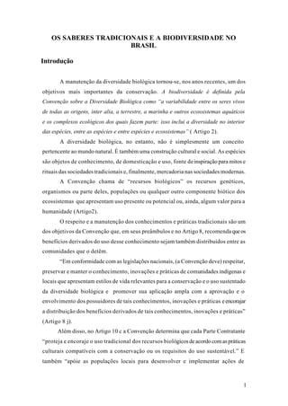1
OS SABERES TRADICIONAIS E A BIODIVERSIDADE NO
BRASIL
Introdução
A manutenção da diversidade biológica tornou-se, nos anos recentes, um dos
objetivos mais importantes da conservação. A biodiversidade é definida pela
Convenção sobre a Diversidade Biológica como “a variabilidade entre os seres vivos
de todas as origens, inter alia, a terrestre, a marinha e outros ecossistemas aquáticos
e os complexos ecológicos dos quais fazem parte: isso inclui a diversidade no interior
das espécies, entre as espécies e entre espécies e ecossistemas” ( Artigo 2).
A diversidade biológica, no entanto, não é simplesmente um conceito
pertencente ao mundo natural. É também uma construção cultural e social. As espécies
são objetos de conhecimento, de domesticação e uso, fonte deinspiração para mitos e
rituais das sociedades tradicionais e, finalmente, mercadoria nas sociedades modernas.
A Convenção chama de “recursos biológicos” os recursos genéticos,
organismos ou parte deles, populações ou qualquer outro componente biótico dos
ecossistemas que apresentam uso presente ou potencial ou, ainda, algum valor para a
humanidade (Artigo2).
O respeito e a manutenção dos conhecimentos e práticas tradicionais são um
dos objetivos da Convenção que, em seus preâmbulos e no Artigo 8, recomendaqueos
benefícios derivados do uso desse conhecimento sejam também distribuídos entre as
comunidades que o detêm.
“Em conformidade com as legislações nacionais, (a Convenção deve) respeitar,
preservar e manter o conhecimento, inovações e práticas de comunidades indígenas e
locais que apresentam estilos de vida relevantes para a conservação e o uso sustentado
da diversidade biológica e promover sua aplicação ampla com a aprovação e o
envolvimento dos possuidores de tais conhecimentos, inovações e práticas eencorajar
a distribuição dos benefícios derivados de tais conhecimentos, inovações e práticas”
(Artigo 8 j).
Além disso, no Artigo 10 c a Convenção determina que cada Parte Contratante
“proteja e encoraje o uso tradicional dos recursos biológicosdeacordocomaspráticas
culturais compatíveis com a conservação ou os requisitos do uso sustentável.” E
também “apóie as populações locais para desenvolver e implementar ações de
 