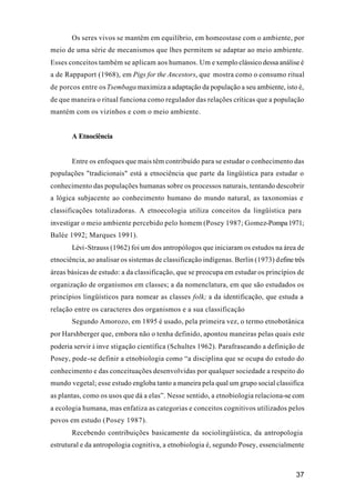 37
Os seres vivos se mantêm em equilíbrio, em homeostase com o ambiente, por
meio de uma série de mecanismos que lhes permitem se adaptar ao meio ambiente.
Esses conceitos também se aplicam aos humanos. Um e xemplo clássico dessa análise é
a de Rappaport (1968), em Pigs for the Ancestors, que mostra como o consumo ritual
de porcos entre osTsembaga maximiza a adaptação da população a seu ambiente, isto é,
de que maneira o ritual funciona como regulador das relações críticas que a população
mantém com os vizinhos e com o meio ambiente.
A Etnociência
Entre os enfoques que mais têm contribuído para se estudar o conhecimento das
populações "tradicionais" está a etnociência que parte da lingüística para estudar o
conhecimento das populações humanas sobre os processos naturais, tentando descobrir
a lógica subjacente ao conhecimento humano do mundo natural, as taxonomias e
classificações totalizadoras. A etnoecologia utiliza conceitos da lingüística para
investigar o meio ambiente percebido pelo homem (Posey 1987; Gomez-Pompa1971;
Balée 1992; Marques 1991).
Lévi-Strauss (1962) foi um dos antropólogos que iniciaram os estudos na área de
etnociência, ao analisar os sistemas de classificação indígenas. Berlin (1973) define três
áreas básicas de estudo: a da classificação, que se preocupa em estudar os princípios de
organização de organismos em classes; a da nomenclatura, em que são estudados os
princípios lingüísticos para nomear as classes folk; a da identificação, que estuda a
relação entre os caracteres dos organismos e a sua classificação
Segundo Amorozo, em 1895 é usado, pela primeira vez, o termo etnobotânica
por Harshberger que, embora não o tenha definido, apontou maneiras pelas quais este
poderia servir à inve stigação científica (Schultes 1962). Parafraseando a definição de
Posey, pode-se definir a etnobiologia como “a disciplina que se ocupa do estudo do
conhecimento e das conceituações desenvolvidas por qualquer sociedade a respeito do
mundo vegetal; esse estudo engloba tanto a maneira pela qual um grupo social classifica
as plantas, como os usos que dá a elas”. Nesse sentido, a etnobiologia relaciona-se com
a ecologia humana, mas enfatiza as categorias e conceitos cognitivos utilizados pelos
povos em estudo (Posey 1987).
Recebendo contribuições basicamente da sociolingüística, da antropologia
estrutural e da antropologia cognitiva, a etnobiologia é, segundo Posey, essencialmente
 