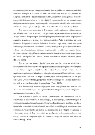 38
o estudo do conhecimento e das conceituações desenvolvidas por qualquer sociedade
acerca da biologia. É o estudo do papel da natureza no sistema de crenças e de
adaptação do homem a determinados ambientes, ela enfatiza as categorias e conceitos
cognitivos utilizados pelos povos em estudo. O conhecimento dos povos tradicionais
(indígenas e não-indígenas) não se enquadra em categorias e subdivisões precisamente
definidas como as que a biologia tenta, artificialmente, organizar (Posey 1987).
Um campo relativamente novo da ciência, a etnobiologia ainda está construindo
seu método e sua teoria; tenta inferir de que modo os povos classificam seu ambiente
físico e cultural. Ela pressupõe que cada povo possua um sistema único de perceber e
organizar as coisas, os eventos e os comportamentos. Parte da premissa de que a
descrição de tipos de economia, de família, de casa diz algo sobre o modo pelo qual o
antropólogo percebe esses fenômenos. Mas isso não significa que os portadores dessa
cultura o percebam de forma idêntica à do pesquisador, pois têm suas próprias formas
de conhecimento e classificação. Ao primeiro tipo de análise se convencionou chamar
de “ética”; ao segundo, de “êmica”, termos derivados de fonética e fonema (Berta
Ribeiro, 1987).
Na perspectiva dessa ciência começa-se por investigar os conceitos e
relacionamentos estabelecidos pelas populações tradicionais (indígenas e não-indígenas)
nas e entre as categorias cognitivas. Os padrões de classificação e nomenclatura
(tipologias e taxionomias) clareiam os princípios subjacentes à lógica indígena e os elos
que unem ditos conceitos. A própria elaboração de subcategorias constitui um guia
êmico, isto é, visto de dentro, que permite penetrar no âmago dos sistemas, fornecendo
um indício seguro do seu significado cultural (Posey 1987).
Um dos métodos também empregados pelos antropólogos para analisar seus
dados é a etnosemântica, que é o significado atribuído por um povo a categorias de
realidades (taxionomias de folk).
No percurso de coleta de dados e classificação na etnobiologia, vão se
construindo a etnobotânica, a etnozoologia, a etnoecologia, a etnopedologia, a
etnomedicina, a etnofarmacologia, etc. Nesse tipo de análise vai se combinar a visão do
observador estranho à cultura, refletindo a realidade percebida pelos membros de uma
comunidade. Os elementos de análise são as categorias e as relações lógicas que se
estabelecem entre o todo e suas partes, que configuram o sistema taxionômico ou a
etnotaxionomia. O pesquisador procura inferir as categorias “êmicas” dos povos em
estudo (Posey 1987).
 