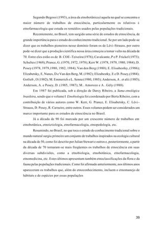 39
Segundo Begossi (1993), a área da etnobotânica é aquela na qual se concentra o
maior número de trabalhos de etnociência, particularmente os relativos à
etnofarmacologia que estuda os remédios usados pelas populações tradicionais.
Recentemente, no Brasil, tem surgido uma série de estudos de etnociência, de
grande importância para o estudo do conhecimento tradicional. Se por um lado pode-se
dizer que os trabalhos pioneiros nesse domínio foram os de Lévi -Strauss, por outro
pode-se dizer que a produção científica nessa área começou a tomar vulto na décadade
70. Entre eles estão os de B. COE -Teixeira (1976); Cavalcante, P e P. Frickel (1973);
Schultes (1969); Prance, G. (1970, 1972, 1978); Kerr W. (1978, 1979, 1980, 1984); D.
Posey (1978, 1979,1980, 1982, 1984); Van den Berg (1980); E. Elisabestky, (1986);
Elizabetsky, E, Nunes, D e Van den Berg, M. (1982); Elizabestky, E e D. Posey,(1984);
Gotlieb , O (1982); M. Emmerich e L. Senna (1980, 1985); Anderson, A . et alii (1985);
Anderson, A. e Posey, D. (1985, 1987); M.. Amorozo e A . Gély (1988).
Em 1987 foi publicada, sob a direção de Darcy Ribeiro, a Suma etnológica
brasileira, sendo que o volume I Etnobiologia foi coordenado por Berta Ribeiro, com a
contribuição de vários autores como W. Kerr, G. Prance, E. Elisabetsky, C. Lévi-
Strauss, D. Posey, R. Carneiro, entre outros. Esses volumes podem ser considerados um
marco importante para os estudos de etnociência no Brasil.
Já a década de 90 foi marcada por um crescente número de trabalhos em
etnobotânica, etnoictiologia, etnofarmacologia, etnopedologia, etc.
Resumindo, no Brasil, no que toca o estudo do conhecimento tradicional sobre o
mundo natural surgiu primeiro um conjunto de trabalhos inspirados na ecologia cultural
na década de 50, como foi descrito por Julian Stewart e outros e, posteriormente, a partir
da década de 70 tornaram-se mais freqüentes os trabalhos de etnociência em suas
diversas subdivisões, como a etnobiologia, etnobotânica, etnofarmacologia,
etnomedicina, etc. Estes últimos apresentam também etnoclassificações da flora e da
fauna pelas populações tradicionais. Como foi afirmado anteriormente, nos últimos anos
apareceram os trabalhos que, além do etnoconhecimento, incluem o etnomanejo de
hábitats e de espécies por essas populações
 