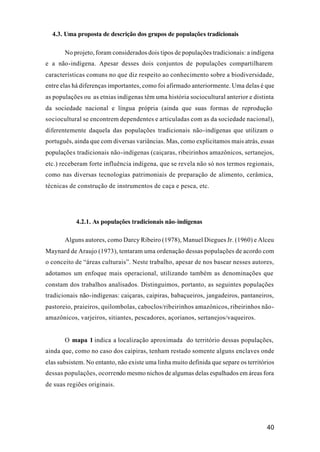 40
4.3. Uma proposta de descrição dos grupos de populações tradicionais
No projeto, foram considerados dois tipos de populações tradicionais: a indígena
e a não-indígena. Apesar desses dois conjuntos de populações compartilharem
características comuns no que diz respeito ao conhecimento sobre a biodiversidade,
entre elas há diferenças importantes, como foi afirmado anteriormente. Uma delas é que
as populações ou as etnias indígenas têm uma história sociocultural anterior e distinta
da sociedade nacional e língua própria (ainda que suas formas de reprodução
sociocultural se encontrem dependentes e articuladas com as da sociedade nacional),
diferentemente daquela das populações tradicionais não-indígenas que utilizam o
português, ainda que com diversas variâncias. Mas, como explicitamos mais atrás, essas
populações tradicionais não-indígenas (caiçaras, ribeirinhos amazônicos, sertanejos,
etc.) receberam forte influência indígena, que se revela não só nos termos regionais,
como nas diversas tecnologias patrimoniais de preparação de alimento, cerâmica,
técnicas de construção de instrumentos de caça e pesca, etc.
4.2.1. As populações tradicionais não-indígenas
Alguns autores, como Darcy Ribeiro (1978), Manuel Diegues Jr. (1960) e Alceu
Maynard de Araujo (1973), tentaram uma ordenação dessas populações de acordo com
o conceito de “áreas culturais”. Neste trabalho, apesar de nos basear nesses autores,
adotamos um enfoque mais operacional, utilizando também as denominações que
constam dos trabalhos analisados. Distinguimos, portanto, as seguintes populações
tradicionais não-indígenas: caiçaras, caipiras, babaçueiros, jangadeiros, pantaneiros,
pastoreio, praieiros, quilombolas, caboclos/ribeirinhos amazônicos, ribeirinhos não-
amazônicos, varjeiros, sitiantes, pescadores, açorianos, sertanejos/vaqueiros.
O mapa 1 indica a localização aproximada do território dessas populações,
ainda que, como no caso dos caipiras, tenham restado somente alguns enclaves onde
elas subsistem. No entanto, não existe uma linha muito definida que separe os territórios
dessas populações, ocorrendo mesmo nichos de algumas delas espalhados em áreas fora
de suas regiões originais.
 
