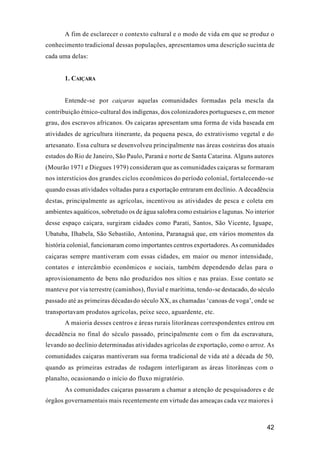 42
A fim de esclarecer o contexto cultural e o modo de vida em que se produz o
conhecimento tradicional dessas populações, apresentamos uma descrição sucinta de
cada uma delas:
1. CAIÇARA
Entende-se por caiçaras aquelas comunidades formadas pela mescla da
contribuição étnico-cultural dos indígenas, dos colonizadores portugueses e, em menor
grau, dos escravos africanos. Os caiçaras apresentam uma forma de vida baseada em
atividades de agricultura itinerante, da pequena pesca, do extrativismo vegetal e do
artesanato. Essa cultura se desenvolveu principalmente nas áreas costeiras dos atuais
estados do Rio de Janeiro, São Paulo, Paraná e norte de Santa Catarina. Alguns autores
(Mourão 1971 e Diegues 1979) consideram que as comunidades caiçaras se formaram
nos interstícios dos grandes ciclos econômicos do período colonial, fortalecendo-se
quando essas atividades voltadas para a exportação entraram em declínio. A decadência
destas, principalmente as agrícolas, incentivou as atividades de pesca e coleta em
ambientes aquáticos, sobretudo os de água salobra como estuários e lagunas. No interior
desse espaço caiçara, surgiram cidades como Parati, Santos, São Vicente, Iguape,
Ubatuba, Ilhabela, São Sebastião, Antonina, Paranaguá que, em vários momentos da
história colonial, funcionaram como importantes centros exportadores. As comunidades
caiçaras sempre mantiveram com essas cidades, em maior ou menor intensidade,
contatos e intercâmbio econômicos e sociais, também dependendo delas para o
aprovisionamento de bens não produzidos nos sítios e nas praias. Esse contato se
manteve por via terrestre (caminhos), fluvial e marítima, tendo-se destacado, do século
passado até as primeiras décadasdo século XX, as chamadas ‘canoas de voga’, onde se
transportavam produtos agrícolas, peixe seco, aguardente, etc.
A maioria desses centros e áreas rurais litorâneas correspondentes entrou em
decadência no final do século passado, principalmente com o fim da escravatura,
levando ao declínio determinadas atividades agrícolas de exportação, como o arroz. As
comunidades caiçaras mantiveram sua forma tradicional de vida até a década de 50,
quando as primeiras estradas de rodagem interligaram as áreas litorâneas com o
planalto, ocasionando o início do fluxo migratório.
As comunidades caiçaras passaram a chamar a atenção de pesquisadores e de
órgãos governamentais mais recentemente em virtude das ameaças cada vez maiores à
 