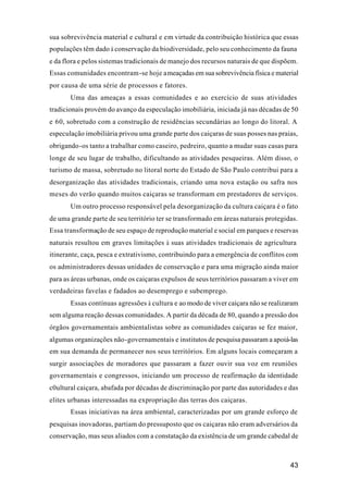 43
sua sobrevivência material e cultural e em virtude da contribuição histórica que essas
populações têm dado à conservação da biodiversidade, pelo seu conhecimento da fauna
e da flora e pelos sistemas tradicionais de manejo dos recursos naturais de que dispõem.
Essas comunidades encontram-se hoje ameaçadas em sua sobrevivência física e material
por causa de uma série de processos e fatores.
Uma das ameaças a essas comunidades e ao exercício de suas atividades
tradicionais provém do avanço da especulação imobiliária, iniciada já nas décadas de 50
e 60, sobretudo com a construção de residências secundárias ao longo do litoral. A
especulação imobiliária privou uma grande parte dos caiçaras de suas posses nas praias,
obrigando-os tanto a trabalhar como caseiro, pedreiro, quanto a mudar suas casas para
longe de seu lugar de trabalho, dificultando as atividades pesqueiras. Além disso, o
turismo de massa, sobretudo no litoral norte do Estado de São Paulo contribui para a
desorganização das atividades tradicionais, criando uma nova estação ou safra nos
meses do verão quando muitos caiçaras se transformam em prestadores de serviços.
Um outro processo responsável pela desorganização da cultura caiçara é o fato
de uma grande parte de seu território ter se transformado em áreas naturais protegidas.
Essa transformação de seu espaço de reprodução material e social em parques e reservas
naturais resultou em graves limitações à suas atividades tradicionais de agricultura
itinerante, caça, pesca e extrativismo, contribuindo para a emergência de conflitos com
os administradores dessas unidades de conservação e para uma migração ainda maior
para as áreas urbanas, onde os caiçaras expulsos de seus territórios passaram a viver em
verdadeiras favelas e fadados ao desemprego e subemprego.
Essas contínuas agressões à cultura e ao modo de viver caiçara não se realizaram
sem alguma reação dessas comunidades. A partir da década de 80, quando a pressão dos
órgãos governamentais ambientalistas sobre as comunidades caiçaras se fez maior,
algumas organizações não-governamentais e institutos de pesquisa passaram a apoiá-las
em sua demanda de permanecer nos seus territórios. Em alguns locais começaram a
surgir associações de moradores que passaram a fazer ouvir sua voz em reuniões
governamentais e congressos, iniciando um processo de reafirmação da identidade
c0ultural caiçara, abafada por décadas de discriminação por parte das autoridades e das
elites urbanas interessadas na expropriação das terras dos caiçaras.
Essas iniciativas na área ambiental, caracterizadas por um grande esforço de
pesquisas inovadoras, partiam do pressuposto que os caiçaras não eram adversários da
conservação, mas seus aliados com a constatação da existência de um grande cabedal de
 