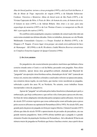 46
ilhas do litoral paulista: turismo e áreas protegidas (1997), o de Luiz Ferri de Barros A
ilha de Monte de Trigo: impressões de viagem (1997), o de Eduardo Schiavone
Cardoso: Vitoreiros e Monteiros: ilhéus do litoral norte de São Paulo (1997), o de
Viviane Capezzuto da Silva A Praia do Meio: do homem da costa, do homem da terra.
O homem no meio (1997), o de Adrian Ribaric Sítio Artur e os seus: para uma
arqueologia da memória (1997) e de Lea Thomas O mato e os manguezais na Ilha do
Mel: a percepção dos nativos (1997).
Os conflitos entre populações caiçaras e unidades de conservação têm sido um
outro tema estudado nas últimas décadas. Entre os trabalhos, destacam-se o de Wanda
Maldonado Comunidades Caiçaras e o Parque Estadual de Ilhabela (1997), o de
Diegues e P. Nogara O nosso lugar virou parque: um estudo sócio-ambiental do Saco
de Mamanguá – RJ (1994) e o de R. Rivabem e André Moreira Reservas extrativistas
no Complexo Estuarino-Lagunar de Iguape-Cananéia (1996).
2. OS JANGADEIROS
Os jangadeiros são essencialmente pescadores marítimos que habitam a faixa
costeira situada entre o Ceará e o sul da Bahia; pescando com jangadas. Para efeito
deste relatório, apesar dessa área geográfico-cultural, chamada por Maynard de
“janganda” em oposição à área litorânea sulina, chamada por ele de “ubá” (canoa de um
tronco só), muitos dos trabalhos coletados e analisados referem-seàpescacomcanoas,
nos estuários dessa região, ou com botes, que muitas vezes sucederam as jangadas,
sobretudo a partir dos anos 50, no Nordeste. No entanto, esses trabalhos foram
incorporados à área de jangadeiros.
Apesar da "jangada" ser utilizada pelos índios brasileiros (chamada peri-peri), a
embarcação, que hoje conhecemos e que utiliza vela e leme para a pesca em alto mar,
foi fruto de várias adaptações introduzidas pelos europeus e pelos africanos. Já no início
do século XVI existem registros que essas embarcações eram utilizadas para a pesca
pelos escravos africanos na capitania de Pernambuco (Silva 1993). No século XIX, uma
grande parte da pesca em jangada era feita por negros libertos. Câmara Cascudo (1957)
afirma que data do século XVIII o aparecimento de povoados de pescadores, em sua
grande maioria jangadeiros. Sette (1959) afirma também que a jangada é o grande
elemento fixador da população litorânea de Pernambuco. Até a década de 50 havia um
número maior de jangadas no Nordeste que botes e lanchas a motor, mas a partir dessa
 