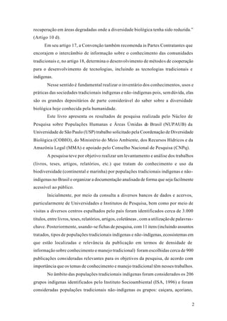 2
recuperação em áreas degradadas onde a diversidade biológica tenha sido reduzida.”
(Artigo 10 d).
Em seu artigo 17, a Convenção também recomenda às Partes Contratantes que
encorajem o intercâmbio de informação sobre o conhecimento das comunidades
tradicionais e, no artigo 18, determina o desenvolvimento de métodos de cooperação
para o desenvolvimento de tecnologias, incluindo as tecnologias tradicionais e
indígenas.
Nesse sentido é fundamental realizar o inventário dos conhecimentos, usos e
práticas das sociedades tradicionais indígenas e não-indígenas pois, semdúvida, elas
são os grandes depositários de parte considerável do saber sobre a diversidade
biológica hoje conhecida pela humanidade.
Este livro apresenta os resultados de pesquisa realizada pelo Núcleo de
Pesquisa sobre Populações Humanas e Áreas Úmidas do Brasil (NUPAUB) da
Universidade de São Paulo (USP) trabalho solicitado pela Coordenação de Diversidade
Biológica (COBIO), do Ministério do Meio Ambiente, dos Recursos Hídricos e da
Amazônia Legal (MMA) e apoiado pelo Conselho Nacional de Pesquisa (CNPq).
A pesquisa teve por objetivo realizar um levantamento e análise dos trabalhos
(livros, teses, artigos, relatórios, etc.) que tratam do conhecimento e uso da
biodiversidade (continental e marinha) por populações tradicionais indígenas e não-
indígenas no Brasil e organizar a documentação analisada de forma que seja facilmente
acessível ao público.
Inicialmente, por meio da consulta a diversos bancos de dados e acervos,
particularmente de Universidades e Institutos de Pesquisa, bem como por meio de
visitas a diversos centros espalhados pelo país foram identificados cerca de 3.000
títulos, entre livros, teses, relatórios, artigos, coletâneas , com a utilização de palavras-
chave. Posteriormente, usando-se fichas de pesquisa, com 11 itens (incluindo assuntos
tratados, tipos de populações tradicionais indígenas e não-indígenas, ecossistemas em
que estão localizadas e relevância da publicação em termos de densidade de
informação sobre conhecimento e manejo tradicional) foram escolhidas cerca de 900
publicações consideradas relevantes para os objetivos da pesquisa, de acordo com
importância que os temas de conhecimento e manejo tradicional têm nesses trabalhos.
No âmbito das populações tradicionais indígenas foram considerados os 206
grupos indígenas identificados pelo Instituto Socioambiental (ISA, 1996) e foram
consideradas populações tradicionais não-indígenas os grupos: caiçara, açoriano,
 