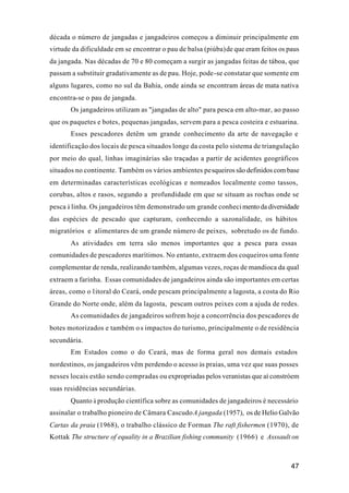 47
década o número de jangadas e jangadeiros começou a diminuir principalmente em
virtude da dificuldade em se encontrar o pau de balsa (piúba)de que eram feitos os paus
da jangada. Nas décadas de 70 e 80 começam a surgir as jangadas feitas de táboa, que
passam a substituir gradativamente as de pau. Hoje, pode-se constatar que somente em
alguns lugares, como no sul da Bahia, onde ainda se encontram áreas de mata nativa
encontra-se o pau de jangada.
Os jangadeiros utilizam as "jangadas de alto" para pesca em alto-mar, ao passo
que os paquetes e botes, pequenas jangadas, servem para a pesca costeira e estuarina.
Esses pescadores detêm um grande conhecimento da arte de navegação e
identificação dos locais de pesca situados longe da costa pelo sistema de triangulação
por meio do qual, linhas imaginárias são traçadas a partir de acidentes geográficos
situados no continente. Também os vários ambientes pesqueiros são definidos com base
em determinadas características ecológicas e nomeados localmente como tassos,
corubas, altos e rasos, segundo a profundidade em que se situam as rochas onde se
pesca à linha. Os jangadeiros têm demonstrado um grande conhecimento da diversidade
das espécies de pescado que capturam, conhecendo a sazonalidade, os hábitos
migratórios e alimentares de um grande número de peixes, sobretudo os de fundo.
As atividades em terra são menos importantes que a pesca para essas
comunidades de pescadores marítimos. No entanto, extraem dos coqueiros uma fonte
complementar de renda, realizando também, algumas vezes, roças de mandioca da qual
extraem a farinha. Essas comunidades de jangadeiros ainda são importantes em certas
áreas, como o litoral do Ceará, onde pescam principalmente a lagosta, a costa do Rio
Grande do Norte onde, além da lagosta, pescam outros peixes com a ajuda de redes.
As comunidades de jangadeiros sofrem hoje a concorrência dos pescadores de
botes motorizados e também o s impactos do turismo, principalmente o de residência
secundária.
Em Estados como o do Ceará, mas de forma geral nos demais estados
nordestinos, os jangadeiros vêm perdendo o acesso às praias, uma vez que suas posses
nesses locais estão sendo compradas ou expropriadas pelos veranistas que aí constróem
suas residências secundárias.
Quanto à produção científica sobre as comunidades de jangadeiros é necessário
assinalar o trabalho pioneiro de Câmara CascudoA jangada (1957), os de Helio Galvão
Cartas da praia (1968), o trabalho clássico de Forman The raft fishermen (1970), de
Kottak The structure of equality in a Brazilian fishing community (1966) e Asssault on
 