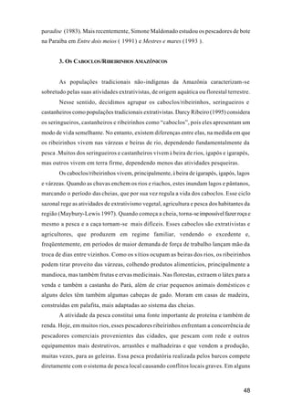 48
paradise (1983). Mais recentemente, Simone Maldonado estudou os pescadores de bote
na Paraíba em Entre dois meios ( 1991) e Mestres e mares (1993 ).
3. OS CABOCLOS/RIBEIRINHOS AMAZÔNICOS
As populações tradicionais não-indígenas da Amazônia caracterizam-se
sobretudo pelas suas atividades extrativistas, de origem aquática ou florestal terrestre.
Nesse sentido, decidimos agrupar os caboclos/ribeirinhos, seringueiros e
castanheiros como populações tradicionais extrativistas. Darcy Ribeiro (1995) considera
os seringueiros, castanheiros e ribeirinhos como “caboclos”, pois eles apresentam um
modo de vida semelhante. No entanto, existem diferenças entre elas, na medida em que
os ribeirinhos vivem nas várzeas e beiras de rio, dependendo fundamentalmente da
pesca .Muitos dos seringueiros e castanheiros vivem à beira de rios, igapós e igarapés,
mas outros vivem em terra firme, dependendo menos das atividades pesqueiras.
Os caboclos/ribeirinhos vivem, principalmente, à beira de igarapés, igapós, lagos
e várzeas. Quando as chuvas enchem os rios e riachos, estes inundam lagos e pântanos,
marcando o período das cheias, que por sua vez regula a vida dos caboclos. Esse ciclo
sazonal rege as atividades de extrativismo vegetal, agricultura e pesca dos habitantes da
região (Maybury-Lewis 1997). Quando começa a cheia, torna-seimpossívelfazerroçae
mesmo a pesca e a caça tornam-se mais difíceis. Esses caboclos são extrativistas e
agricultores, que produzem em regime familiar, vendendo o excedente e,
freqüentemente, em períodos de maior demanda de força de trabalho lançam mão da
troca de dias entre vizinhos. Como os s ítios ocupam as beiras dos rios, os ribeirinhos
podem tirar proveito das várzeas, colhendo produtos alimentícios, principalmente a
mandioca, mas também frutas e ervas medicinais. Nas florestas, extraem o látex para a
venda e também a castanha do Pará, além de criar pequenos animais domésticos e
alguns deles têm também algumas cabeças de gado. Moram em casas de madeira,
construídas em palafita, mais adaptadas ao sistema das cheias.
A atividade da pesca constitui uma fonte importante de proteína e também de
renda. Hoje, em muitos rios, esses pescadores ribeirinhos enfrentam a concorrência de
pescadores comerciais provenientes das cidades, que pescam com rede e outros
equipamentos mais destrutivos, arrastões e malhadeiras e que vendem a produção,
muitas vezes, para as geleiras. Essa pesca predatória realizada pelos barcos compete
diretamente com o sistema de pesca local causando conflitos locais graves. Em alguns
 