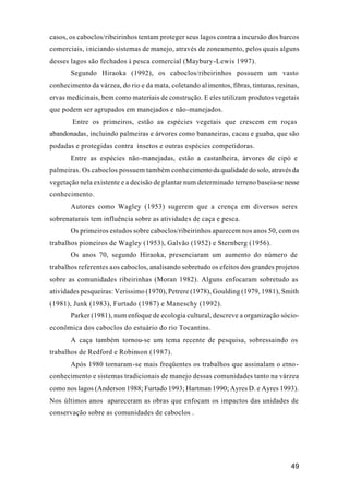 49
casos, os caboclos/ribeirinhos tentam proteger seus lagos contra a incursão dos barcos
comerciais, iniciando sistemas de manejo, através de zoneamento, pelos quais alguns
desses lagos são fechados à pesca comercial (Maybury-Lewis 1997).
Segundo Hiraoka (1992), os caboclos/ribeirinhos possuem um vasto
conhecimento da várzea, do rio e da mata, coletando alimentos, fibras, tinturas, resinas,
ervas medicinais, bem como materiais de construção. E eles utilizam produtos vegetais
que podem ser agrupados em manejados e não-manejados.
Entre os primeiros, estão as espécies vegetais que crescem em roças
abandonadas, incluindo palmeiras e árvores como bananeiras, cacau e guaba, que são
podadas e protegidas contra insetos e outras espécies competidoras.
Entre as espécies não-manejadas, estão a castanheira, árvores de cipó e
palmeiras. Os caboclos possuem também conhecimento da qualidade do solo, através da
vegetação nela existente e a decisão de plantar num determinado terreno baseia-se nesse
conhecimento.
Autores como Wagley (1953) sugerem que a crença em diversos seres
sobrenaturais tem influência sobre as atividades de caça e pesca.
Os primeiros estudos sobre caboclos/ribeirinhos aparecem nos anos 50, com os
trabalhos pioneiros de Wagley (1953), Galvão (1952) e Sternberg (1956).
Os anos 70, segundo Hiraoka, presenciaram um aumento do número de
trabalhos referentes aos caboclos, analisando sobretudo os efeitos dos grandes projetos
sobre as comunidades ribeirinhas (Moran 1982). Alguns enfocaram sobretudo as
atividades pesqueiras: Verissimo (1970), Petrere (1978), Goulding (1979, 1981), Smith
(1981), Junk (1983), Furtado (1987) e Maneschy (1992).
Parker (1981), num enfoque de ecologia cultural, descreve a organização sócio-
econômica dos caboclos do estuário do rio Tocantins.
A caça também tornou-se um tema recente de pesquisa, sobressaindo os
trabalhos de Redford e Robinson (1987).
Após 1980 tornaram-se mais freqüentes os trabalhos que assinalam o etno-
conhecimento e sistemas tradicionais de manejo dessas comunidades tanto na várzea
como nos lagos (Anderson 1988; Furtado 1993; Hartman 1990; Ayres D. e Ayres 1993).
Nos últimos anos apareceram as obras que enfocam os impactos das unidades de
conservação sobre as comunidades de caboclos .
 