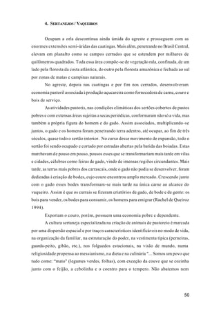 50
4. SERTANEJOS / VAQUEIROS
Ocupam a orla descontínua ainda úmida do agreste e prosseguem com as
enormes extensões semi-áridas das caatingas. Mais além, penetrando no Brasil Central,
elevam em planalto como se campos cerrados que se estendem por milhares de
quilômetros quadrados. Toda essa área compõe-se de vegetação rala, confinada, de um
lado pela floresta da costa atlântica, do outro pela floresta amazônica e fechada ao sul
por zonas de matas e campinas naturais.
No agreste, depois nas caatingas e por fim nos cerrados, desenvolveram
economia pastoril associada à produção açucareira como fornecedora de carne, couro e
bois de serviço.
As atividades pastoris, nas condições climáticas dos sertões cobertos de pastos
pobres e com extensas áreas sujeitas a secas periódicas, conformaram não só a vida, mas
também a própria figura do homem e do gado. Assim associados, multiplicando-se
juntos, o gado e os homens foram penetrando terra adentro, até ocupar, ao fim de três
séculos, quase todo o sertão interior. No curso desse movimento de expansão, todo o
sertão foi sendo ocupado e cortado por estradas abertas pela batida das boiadas. Estas
marchavam de pouso em pouso, pousos esses que se transformariam mais tarde em vilas
e cidades, célebres como feiras de gado, vindo de imensas regiões circundantes. Mais
tarde, as terras mais pobres dos carrascais, onde o gado não podia se desenvolver, foram
dedicadas à criação de bodes, cujo couro encontrou amplo mercado. Crescendo junto
com o gado esses bodes transformam-se mais tarde na única carne ao alcance do
vaqueiro. Assim é que os currais se fizeram criatórios de gado, de bode e de gente: os
bois para vender, os bodes para consumir, os homens para emigrar (Rachel de Queiroz
1994).
Exportam o couro, porém, possuem uma economia pobre e dependente.
A cultura sertaneja especializada na criação de animais de pastoreio é marcada
por uma dispersão espacial e por traços característicos identificáveis no modo de vida,
na organização da familiar, na estruturação do poder, na vestimenta típica (perneiras,
guarda-peito, gibão, etc.), nos folguedos estacionais, na visão de mundo, numa
religiosidade propensa ao messianismo, na dieta e na culinária "... Somos um povo que
tudo come: “mato" (legumes verdes, folhas), com exceção da couve que se cozinha
junto com o feijão, a cebolinha e o coentro para o tempero. Não abatemos nem
 