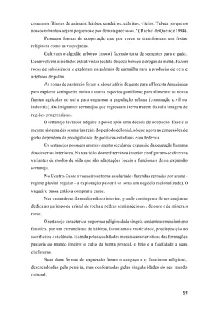 51
comemos filhotes de animais: leitões, cordeiros, cabritos, vitelos. Talvez porque os
nossos rebanhos sejam pequenos e por demais preciosos." ( Rachel de Queiroz 1994).
Possuem formas de cooperação que por vezes se transformam em festas
religiosas como as vaquejadas.
Cultivam o algodão arbóreo (mocó) fazendo torta de sementes para o gado.
Desenvolvem atividades extrativistas (coleta de coco babaçu e drogas da mata). Fazem
roças de subsistência e exploram os palmais de carnaúba para a produção de cera e
artefatos de palha.
As zonas de pastoreio foram e são criatório de gente para a Floresta Amazônica
para explorar seringueira nativa e outras espécies gomíferas; para alimentar as novas
frentes agrícolas no sul e para engrossar a população urbana (construção civil ou
indústria). Os imigrantes sertanejos que regressam à terra trazem do sul a imagem de
regiões progressistas.
0 sertanejo lavrador adquire a posse após uma década de ocupação. Esse é o
mesmo sistema das sesmarias reais do período colonial, só que agora as concessões de
gleba dependem da prodigalidade de políticas estaduais e/ou federais.
Os sertanejos possuem um movimento secular de expansão da ocupação humana
dos desertos interiores. Na vastidão do mediterrâneo interior configuram-se diversas
variantes de modos de vida que são adaptações locais e funcionais dessa expansão
sertaneja.
No Centro-Oeste o vaqueiro se torna assalariado (fazendas cercadas por arame–
regime pluvial regular – a exploração pastoril se torna um negócio racionalizado). 0
vaqueiro passa então a comprar a carne.
Nas vastas áreas do mediterrâneo interior, grande contingente de sertanejos se
dedica ao garimpo de cristal de rocha e pedras semi preciosas , de ouro e de minerais
raros.
0 sertanejo caracteriza-se por sua religiosidade singela tendente ao messianismo
fanático, por um carrancismo de hábitos, laconismo e rusticidade, predisposição ao
sacrifício e à violência. E ainda pelas qualidades morais características das formações
pastoris do mundo inteiro: o culto da honra pessoal, o brio e a fidelidade a suas
chefaturas.
Suas duas formas de expressão foram o cangaço e o fanatismo religioso,
desencadeadas pela penúria, mas conformadas pelas singularidades do seu mundo
cultural.
 