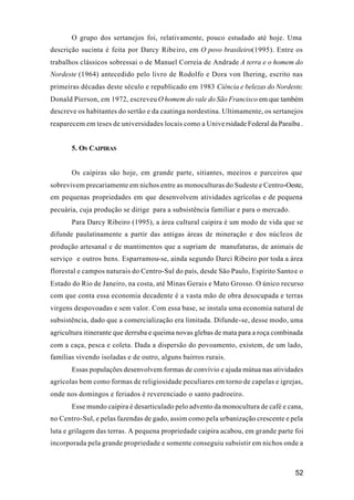 52
O grupo dos sertanejos foi, relativamente, pouco estudado até hoje. Uma
descrição sucinta é feita por Darcy Ribeiro, em O povo brasileiro(1995). Entre os
trabalhos clássicos sobressai o de Manuel Correia de Andrade A terra e o homem do
Nordeste (1964) antecedido pelo livro de Rodolfo e Dora von Ihering, escrito nas
primeiras décadas deste século e republicado em 1983 Ciência e belezas do Nordeste.
Donald Pierson, em 1972, escreveu O homem do vale do São Francisco em que também
descreve os habitantes do sertão e da caatinga nordestina. Ultimamente, os sertanejos
reaparecem em teses de universidades locais como a Unive rsidade Federal da Paraíba .
5. OS CAIPIRAS
Os caipiras são hoje, em grande parte, sitiantes, meeiros e parceiros que
sobrevivem precariamente em nichos entre as monoculturas do Sudeste e Centro-Oeste,
em pequenas propriedades em que desenvolvem atividades agrícolas e de pequena
pecuária, cuja produção se dirige para a subsistência familiar e para o mercado.
Para Darcy Ribeiro (1995), a área cultural caipira é um modo de vida que se
difunde paulatinamente a partir das antigas áreas de mineração e dos núcleos de
produção artesanal e de mantimentos que a supriam de manufaturas, de animais de
serviço e outros bens. Esparramou-se, ainda segundo Darci Ribeiro por toda a área
florestal e campos naturais do Centro-Sul do país, desde São Paulo, Espírito Santoe o
Estado do Rio de Janeiro, na costa, até Minas Gerais e Mato Grosso. O único recurso
com que conta essa economia decadente é a vasta mão de obra desocupada e terras
virgens despovoadas e sem valor. Com essa base, se instala uma economia natural de
subsistência, dado que a comercialização era limitada. Difunde-se, desse modo, uma
agricultura itinerante que derruba e queima novas glebas de mata para a roça combinada
com a caça, pesca e coleta. Dada a dispersão do povoamento, existem, de um lado,
famílias vivendo isoladas e de outro, alguns bairros rurais.
Essas populações desenvolvem formas de convívio e ajuda mútua nas atividades
agrícolas bem como formas de religiosidade peculiares em torno de capelas e igrejas,
onde nos domingos e feriados é reverenciado o santo padroeiro.
Esse mundo caipira é desarticulado pelo advento da monocultura de café e cana,
no Centro-Sul, e pelas fazendas de gado, assim como pela urbanização crescente e pela
luta e grilagem das terras. A pequena propriedade caipira acabou, em grande parte foi
incorporada pela grande propriedade e somente conseguiu subsistir em nichos onde a
 