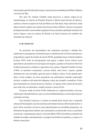 53
mecanização agrícola não pode avançar, como nas áreas montanhosas da Mata Atlântica
e da Serra do Mar.
Nos anos 50, Antônio Cândido ainda descreveu a cultura caipira já em
transformação no interior do Planalto Paulista e Maria Isaura Pereira de Queiroz
analisou os bairros caipiras do Vale do Ribeira em São Paulo. Hoje subsistem ainda
alguns núcleos caipiras nas regiões descritas por Darcy Ribeiro, imersos na pequena
produção mercantil, consorciando a pequena lavoura, pecuária e produção artesanal. Em
muitos lugares, como no interior do Paraná e de Santa Catarina eles também são
chamados de caboclos.
6. OS AÇORIANOS
Os açorianos são descendentes dos imigrantes açorianos e também dos
madeirenses e portugueses continentais que se estabeleceram no litoral catarinense e
riograndense a partir de meados do século XVIII, guardando traços culturais próprios
(Lisboa 1997), fruto da miscigenação com negros e índios. Esses colonos eram
agricultores e pescadores em seus lugares de origem e, quando se fixaram no litoral sul
do Brasil passaram a combinar a agricultura com a pesca. Segundo Franklin Cascaes
(1989), os açorianos começaram a pescar tainha, entre maio e agosto, quando
abandonavam suas atividades agrícolas para se dedicar à pesca. Como grande parte
deles viviam isolados, de início garantiram sua subsistência tomando emprestado
técnicas e espécies cultivadas dos indígenas, como, por exemplo, a mandioca. O óleo
para iluminação era retirada de peixes e baleias. As igrejas eram o ponto de encontro
para onde iam, aos domingos, usando carroças e carros de boi.
Na pesca, ainda no século XVIII, dedicaram-se à captura da baleia, com uma
embarcação chamada baleeira e que se tornou fundamental para os outros tipos de pesca
realizados até hoje.
Essa situação começou a se alterar na metade deste século com a expansão
urbana de Florianópolis e da orla marítima entre Santa Catarina e Rio Grande do Sul. A
partir desse momento iniciou-se uma especialização nas atividades pesqueiras, em
detrimento da agricultura embora, até recentemente, na maioria das vezes, os açorianos
exercessem conjuntamente a pesca e a lavoura (Beck 1989). Esta última é o domínio do
trabalho da mulher, principalmente, no preparo da farinha de mandioca, e a pesca é o
domínio masculino.
 