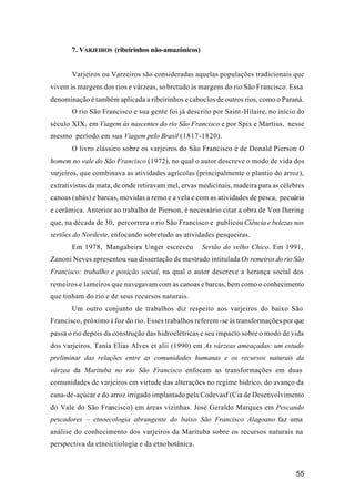 55
7. VARJEIROS (ribeirinhos não-amazônicos)
Varjeiros ou Varzeiros são consideradas aquelas populações tradicionais que
vivem às margens dos rios e várzeas, sobretudo às margens do rio São Francisco. Essa
denominação é também aplicada a ribeirinhos e caboclos de outros rios, como o Paraná.
O rio São Francisco e sua gente foi já descrito por Saint-Hilaire, no início do
século XIX, em Viagem às nascentes do rio São Francisco e por Spix e Martius, nesse
mesmo período em sua Viagem pelo Brasil (1817-1820).
O livro clássico sobre os varjeiros do São Francisco é de Donald Pierson O
homem no vale do São Francisco (1972), no qual o autor descreve o modo de vida dos
varjeiros, que combinava as atividades agrícolas (principalmente o plantio do arroz),
extrativistas da mata, de onde retiravam mel, ervas medicinais, madeira para as célebres
canoas (ubás) e barcas, movidas a remo e a vela e com as atividades de pesca, pecuária
e cerâmica. Anterior ao trabalho de Pierson, é necessário citar a obra de Von Ihering
que, na década de 30, percorrera o rio São Francisco e publicou Ciência e belezas nos
sertões do Nordeste, enfocando sobretudo as atividades pesqueiras.
Em 1978, Mangabeira Unger escreveu Sertão do velho Chico. Em 1991,
Zanoni Neves apresentou sua dissertação de mestrado intitulada Os remeiros do rio São
Francisco: trabalho e posição social, na qual o autor descreve a herança social dos
remeiros e lameiros que navegavam com as canoas e barcas, bem como o conhecimento
que tinham do rio e de seus recursos naturais.
Um outro conjunto de trabalhos diz respeito aos varjeiros do baixo São
Francisco, próximo à foz do rio. Esses trabalhos referem-se às transformações por que
passa o rio depois da construção das hidroelétricas e seu impacto sobre o modo de vida
dos varjeiros. Tania Elias Alves et alii (1990) em As várzeas ameaçadas: um estudo
preliminar das relações entre as comunidades humanas e os recursos naturais da
várzea da Marituba no rio São Francisco enfocam as transformações em duas
comunidades de varjeiros em virtude das alterações no regime hídrico, do avanço da
cana-de-açúcar e do arroz irrigado implantado pela Codevasf (Cia de Desenvolvimento
do Vale do São Francisco) em áreas vizinhas. José Geraldo Marques em Pescando
pescadores – etnoecologia abrangente do baixo São Francisco Alagoano faz uma
análise do conhecimento dos varjeiros da Marituba sobre os recursos naturais na
perspectiva da etnoictiologia e da etnobotânica.
 