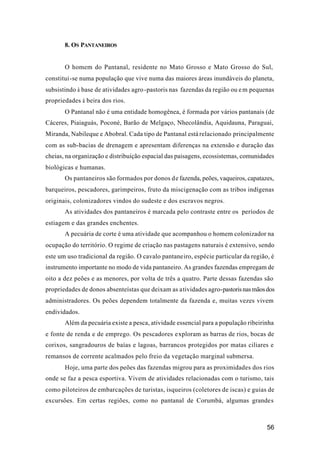 56
8. OS PANTANEIROS
O homem do Pantanal, residente no Mato Grosso e Mato Grosso do Sul,
constitui-se numa população que vive numa das maiores áreas inundáveis do planeta,
subsistindo à base de atividades agro-pastoris nas fazendas da região ou em pequenas
propriedades à beira dos rios.
O Pantanal não é uma entidade homogênea, é formada por vários pantanais (de
Cáceres, Piaiaguás, Poconé, Barão de Melgaço, Nhecolândia, Aquidauna, Paraguai,
Miranda, Nabileque e Abobral. Cada tipo de Pantanal está relacionado principalmente
com as sub-bacias de drenagem e apresentam diferenças na extensão e duração das
cheias, na organização e distribuição espacial das paisagens, ecossistemas, comunidades
biológicas e humanas.
Os pantaneiros são formados por donos de fazenda, peões, vaqueiros, capatazes,
barqueiros, pescadores, garimpeiros, fruto da miscigenação com as tribos indígenas
originais, colonizadores vindos do sudeste e dos escravos negros.
As atividades dos pantaneiros é marcada pelo contraste entre os períodos de
estiagem e das grandes enchentes.
A pecuária de corte é uma atividade que acompanhou o homem colonizador na
ocupação do território. O regime de criação nas pastagens naturais é extensivo, sendo
este um uso tradicional da região. O cavalo pantaneiro, espécie particular da região, é
instrumento importante no modo de vida pantaneiro. As grandes fazendas empregam de
oito a dez peões e as menores, por volta de três a quatro. Parte dessas fazendas são
propriedades de donos absenteístas que deixam as atividades agro-pastorisnasmãosdos
administradores. Os peões dependem totalmente da fazenda e, muitas vezes vivem
endividados.
Além da pecuária existe a pesca, atividade essencial para a população ribeirinha
e fonte de renda e de emprego. Os pescadores exploram as barras de rios, bocas de
corixos, sangradouros de baías e lagoas, barrancos protegidos por matas ciliares e
remansos de corrente acalmados pelo freio da vegetação marginal submersa.
Hoje, uma parte dos peões das fazendas migrou para as proximidades dos rios
onde se faz a pesca esportiva. Vivem de atividades relacionadas com o turismo, tais
como piloteiros de embarcações de turistas, isqueiros (coletores de iscas) e guias de
excursões. Em certas regiões, como no pantanal de Corumbá, algumas grandes
 