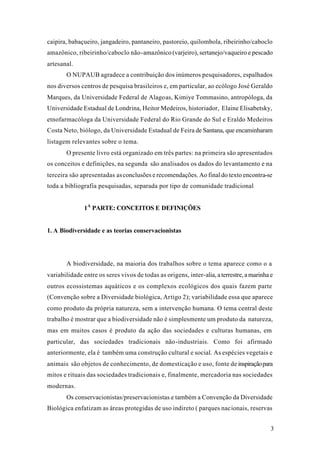 3
caipira, babaçueiro, jangadeiro, pantaneiro, pastoreio, quilombola, ribeirinho/caboclo
amazônico, ribeirinho/caboclo não-amazônico (varjeiro), sertanejo/vaqueiro e pescado
artesanal.
O NUPAUB agradece a contribuição dos inúmeros pesquisadores, espalhados
nos diversos centros de pesquisa brasileiros e, em particular, ao ecólogo José Geraldo
Marques, da Universidade Federal de Alagoas, Kimiye Tommasino, antropóloga, da
Universidade Estadual de Londrina, Heitor Medeiros, historiador, Elaine Elisabetsky,
etnofarmacóloga da Universidade Federal do Rio Grande do Sul e Eraldo Medeiros
Costa Neto, biólogo, da Universidade Estadual de Feira de Santana, que encaminharam
listagem relevantes sobre o tema.
O presente livro está organizado em três partes: na primeira são apresentados
os conceitos e definições, na segunda são analisados os dados do levantamento e na
terceira são apresentadas asconclusões e recomendações. Ao final do texto encontra-se
toda a bibliografia pesquisadas, separada por tipo de comunidade tradicional
1A
PARTE: CONCEITOS E DEFINIÇÕES
1. A Biodiversidade e as teorias conservacionistas
A biodiversidade, na maioria dos trabalhos sobre o tema aparece como o a
variabilidade entre os seres vivos de todas as origens, inter-alia, a terrestre, a marinha e
outros ecossistemas aquáticos e os complexos ecológicos dos quais fazem parte
(Convenção sobre a Diversidade biológica, Artigo 2); variabilidade essa que aparece
como produto da própria natureza, sem a intervenção humana. O tema central deste
trabalho é mostrar que a biodiversidade não é simplesmente um produto da natureza,
mas em muitos casos é produto da ação das sociedades e culturas humanas, em
particular, das sociedades tradicionais não-industriais. Como foi afirmado
anteriormente, ela é também uma construção cultural e social. As espécies vegetais e
animais são objetos de conhecimento, de domesticação e uso, fonte de inspiraçãopara
mitos e rituais das sociedades tradicionais e, finalmente, mercadoria nas sociedades
modernas.
Os conservacionistas/preservacionistas e também a Convenção da Diversidade
Biológica enfatizam as áreas protegidas de uso indireto ( parques nacionais, reservas
 