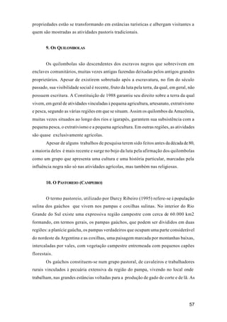 57
propriedades estão se transformando em estâncias turísticas e albergam visitantes a
quem são mostradas as atividades pastoris tradicionais.
9. OS QUILOMBOLAS
Os quilombolas são descendentes dos escravos negros que sobrevivem em
enclaves comunitários, muitas vezes antigas fazendas deixadas pelos antigos grandes
proprietários. Apesar de existirem sobretudo após a escravatura, no fim do século
passado, sua visibilidade social é recente, fruto da luta pela terra, da qual, em geral, não
possuem escritura. A Constituição de 1988 garantiu seu direito sobre a terra da qual
vivem, em geral de atividades vinculadas à pequena agricultura, artesanato, extrativismo
e pesca, segundo as várias regiões em que se situam. Assim os quilombos da Amazônia,
muitas vezes situados ao longo dos rios e igarapés, garantem sua subsistência com a
pequena pesca, o extrativismo e a pequena agricultura. Em outras regiões, as atividades
são quase exclusivamente agrícolas.
Apesar de alguns trabalhos de pesquisa terem sido feitos antes da década de 80,
a maioria deles é mais recente e surge no bojo da luta pela afirmação dos quilombolas
como um grupo que apresenta uma cultura e uma história particular, marcadas pela
influência negra não só nas atividades agrícolas, mas também nas religiosas.
10. O PASTOREIO (CAMPEIRO)
O termo pastoreio, utilizado por Darcy Ribeiro (1995) refere-se à população
sulina dos gaúchos que vivem nos pampas e coxilhas sulinas. No interior do Rio
Grande do Sul existe uma expressiva região campestre com cerca de 60.000 km2
formando, em termos gerais, os pampas gaúchos, que podem ser divididos em duas
regiões: a planície gaúcha, os pampas verdadeiros que ocupam uma parte considerável
do nordeste da Argentina e as coxilhas, uma paisagem marcada por montanhas baixas,
intercaladas por vales, com vegetação campestre entremeada com pequenos capões
florestais.
Os gaúchos constituem-se num grupo pastoral, de cavaleiros e trabalhadores
rurais vinculados à pecuária extensiva da região do pampa, vivendo no local onde
trabalham, nas grandes estâncias voltadas para a produção de gado de corte e de lã. As
 