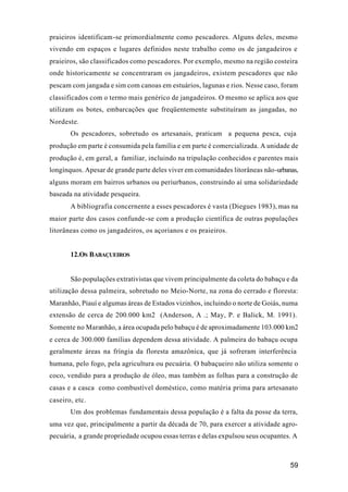 59
praieiros identificam-se primordialmente como pescadores. Alguns deles, mesmo
vivendo em espaços e lugares definidos neste trabalho como os de jangadeiros e
praieiros, são classificados como pescadores. Por exemplo, mesmo na região costeira
onde historicamente se concentraram os jangadeiros, existem pescadores que não
pescam com jangada e sim com canoas em estuários, lagunas e rios. Nesse caso, foram
classificados com o termo mais genérico de jangadeiros. O mesmo se aplica aos que
utilizam os botes, embarcações que freqüentemente substituíram as jangadas, no
Nordeste.
Os pescadores, sobretudo os artesanais, praticam a pequena pesca, cuja
produção em parte é consumida pela família e em parte é comercializada. A unidade de
produção é, em geral, a familiar, incluindo na tripulação conhecidos e parentes mais
longínquos. Apesar de grande parte deles viver em comunidades litorâneas não-urbanas,
alguns moram em bairros urbanos ou periurbanos, construindo aí uma solidariedade
baseada na atividade pesqueira.
A bibliografia concernente a esses pescadores é vasta (Diegues 1983), mas na
maior parte dos casos confunde-se com a produção científica de outras populações
litorâneas como os jangadeiros, os açorianos e os praieiros.
12.OS BABAÇUEIROS
São populações extrativistas que vivem principalmente da coleta do babaçu e da
utilização dessa palmeira, sobretudo no Meio-Norte, na zona do cerrado e floresta:
Maranhão, Piauí e algumas áreas de Estados vizinhos, incluindo o norte de Goiás, numa
extensão de cerca de 200.000 km2 (Anderson, A .; May, P. e Balick, M. 1991).
Somente no Maranhão, a área ocupada pelo babaçu é de aproximadamente 103.000 km2
e cerca de 300.000 famílias dependem dessa atividade. A palmeira do babaçu ocupa
geralmente áreas na fríngia da floresta amazônica, que já sofreram interferência
humana, pelo fogo, pela agricultura ou pecuária. O babaçueiro não utiliza somente o
coco, vendido para a produção de óleo, mas também as folhas para a construção de
casas e a casca como combustível doméstico, como matéria prima para artesanato
caseiro, etc.
Um dos problemas fundamentais dessa população é a falta da posse da terra,
uma vez que, principalmente a partir da década de 70, para exercer a atividade agro-
pecuária, a grande propriedade ocupou essas terras e delas expulsou seus ocupantes. A
 
