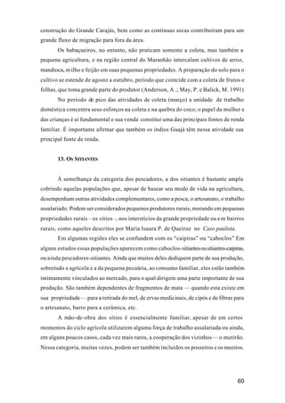 60
construção do Grande Carajás, bem como as contínuas secas contribuíram para um
grande fluxo de migração para fora da área.
Os babaçueiros, no entanto, não praticam somente a coleta, mas também a
pequena agricultura, e na região central do Maranhão intercalam cultivos de arroz,
mandioca, milho e feijão em suas pequenas propriedades. A preparação do solo para o
cultivo se estende de agosto a outubro, período que coincide com a coleta de frutos e
folhas, que toma grande parte do produtor (Anderson, A .; May, P. e Balick, M. 1991)
No período de pico das atividades de coleta (março) a unidade de trabalho
doméstica concentra seus esforços na coleta e na quebra do coco; o papel da mulher e
das crianças é aí fundamental e sua venda constitui uma das principais fontes de renda
familiar. É importante afirmar que também os índios Guajá têm nessa atividade sua
principal fonte de renda.
13. OS SITIANTES
À semelhança da categoria dos pescadores, a dos sitiantes é bastante ampla
cobrindo aquelas populações que, apesar de basear seu modo de vida na agricultura,
desempenham outras atividades complementares, como a pesca, o artesanato, o trabalho
assalariado. Podem ser considerados pequenos produtores rurais, morando em pequenas
propriedades rurais – os sítios–, nos interstícios da grande propriedade ou em bairros
rurais, como aqueles descritos por Maria Isaura P. de Queiroz no Caso paulista.
Em algumas regiões eles se confundem com os “caipiras” ou “caboclos” Em
alguns estudos essas populações aparecem como caboclos-sitiantesousitiantes-caipiras,
ou ainda pescadores-sitiantes. Ainda que muitos deles dediquem parte de sua produção,
sobretudo a agrícola e a da pequena pecuária, ao consumo familiar, eles estão também
intimamente vinculados ao mercado, para o qual dirigem uma parte importante de sua
produção. São também dependentes de fragmentos de mata — quando esta existe em
sua propriedade— para a retirada do mel, de ervas medicinais, de cipós e de fibras para
o artesanato, barro para a cerâmica, etc.
A mão-de-obra dos sítios é essencialmente familiar, apesar de em certos
momentos do ciclo agrícola utilizarem alguma força de trabalho assalariada ou ainda,
em alguns poucos casos, cada vez mais raros, a cooperação dos vizinhos— o mutirão.
Nessa categoria, muitas vezes, podem ser também incluídos os posseiros e os meeiros.
 