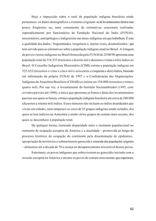 62
Hoje a imprecisão sobre o total da população indígena brasileira ainda
permanece: os dados demográficos e xistentes originam-sedelevantamentosdiretosmas
pouco freqüentes ou, mais comumente de estimativas ocasionais realizadas
esporadicamente por funcionários da Fundação Nacional do Índio (FUNAI),
missionários, antropólogos e indigenistas nas áreas indígenas em que trabalham. É esta
a qualidade dos dados– fragmentados, irregulares e, muitas vezes, desatualizados–que
tem servido para as estimativas sobre a população indígena atual no Brasil. A listagem
de povos e terras indígenas no Brasil fornecida pela FUNAI de 25/08/98 apresenta uma
população total de 318.233 (trezentos e dezoito mil e duzentos e trinta e três) índios no
Brasil. O Conselho Indigenista Missionário (CIMI) estima a população indígena em
325.652 (trezentos e vinte e cinco mil e seiscentos ecinqüenta e dois) índios, baseado
em informação da própria FUNAI de 1997 e a Confederação das Organizações
Indígenas da Amazônia Brasileira (COIAB) os estima em 334.000 (trezentos e trinta e
quatro mil). Por sua vez, o levantamento do Instituto Socioambiental (1995, com
revisões parciais até 1998), o único que apresenta as fontes e datas dos levantamentos
parciais nos quais se baseia, estima a população indígena brasileira em cerca de 280.000
(duzentos e oitenta mil) índios. Esses números não incluem os índios desaldeados que
vivem em cidades, nem tampouco os cerca de 53 grupos indígenas ainda isolados, dos
quais se tem indícios na Amazônia e ainda vários grupos de contato mais recente, dos
quais se desconhece a população total.
De qualquer forma, tremenda disparidade entre o montante populacional no
momento de ocupação européia da América e a atualidade – promovida ao longo do
processo histórico de ocupação do continente pela disseminação de epidemias,
apropriação de territórios e submetimento genocida e etnocida das populações originais
– alimentou até a década de 70 a crença no desaparecimento irresistível desses povos.
Entretanto, os povos indígenas que sobreviveram ao genocídio iniciado com a
invasão européia na América e mesmo os povos de contato maisrecente,quesuperaram
 