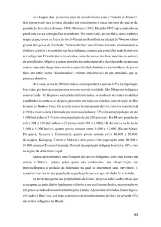 63
os choques dos primeiros anos de envolvimento com o "mundo do branco",
têm apresentado nas últimas décadas um crescimento a taxas maiores do que as da
população brasileira (Gomes 1988; Monteiro 1992; Ricardo 1995) apresentando no
geral uma curva demográfica ascendente. Por outro lado, povos tidos como extintos
reaparecem, como os Arara do rio Ji-Paraná em Rondônia na década de 70 ou os vários
grupos indígenas do Nordeste, “redescobertos” nas últimas décadas, abandonando o
disfarce caboclo e assumindo sua face indígena, sempre que condições mais favoráveis
se configuram. Décadas (às vezes séculos, como foi o caso dos Guarani e muitos outros)
de proselitismo religioso e outras pressões de cunho material e ideológico deixaram suas
marcas, mas não chegaram a anular a especificidade histórica e sociocultural de povos
tidos até então como "deculturados", vítimas irreversíveis de um etnocídio que se
pensava absoluto.
Os atuais, cerca de 300 mil índios, correspondem a apenas 0,2% da população
brasileira, porém representam uma enorme sociodiversidade. São 206 povos indígenas
com cerca de 180 línguas e sociedades diferenciadas, vivendo em milhares de aldeias
espalhadas de norte a sul do país, presentes em todos os estados, com exceção do Rio
Grande do Norte e Piauí. De acordo com o levantamento do Instituto Socioambiental
(1995) a maior aldeia é formada por microssociedades: 73% têm uma população de até
1.000 indivíduos (71% têm uma população de até 200 pessoas). Há 40 com população
entre 201 e 500 indivíduos e 27 povos entre 501 e 1.000). Há 44 povos na faixa de
1.000 a 5.000 índios; quatro povos somam entre 5.000 e 10.000 (Sateré-Mawé,
Potiguara, Xavante e Yanomami); quatro povos somam entre 10.000 e 20.000
(Guajajara, Kaingang, Terena e Makuxi); dois povos têm população entre 20.000 a
30.000 pessoas (Ticuna e Guarani). Do total da população indígena brasileira, 60%, vive
na região da Amazônia Legal.
Anexa apresentamos uma listagem dos povos indígenas, com seus nomes em
ordem alfabética, nomes pelos quais são conhecidos; sua classificação em
troncos/línguas; a unidade da federação na qual se encontram seus territórios; o
censo/estimativa de sua população seguido pelo ano em que tal dado foi coletado.
As terras indígenas são propriedades da União, de posse coletiva das etnias que
as ocupam, as quais detêm legalmente o direito a seu usufruto exclusivo, encontrando-se
em graus variados de reconhecimento pelo Estado. Apesar dos reiterados prazos legais,
o Estado só finalizou, até hoje, o processo dereconhecimento jurídico de cerca de 40%
das terras indígenas do Brasil.
 