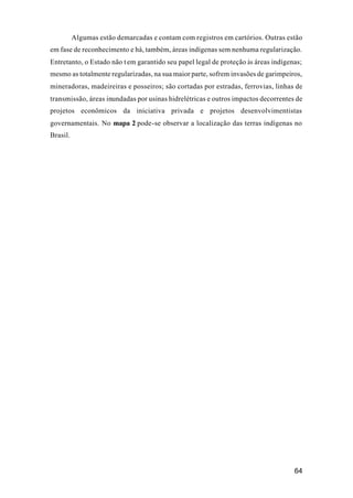 64
Algumas estão demarcadas e contam com registros em cartórios. Outras estão
em fase de reconhecimento e há, também, áreas indígenas sem nenhuma regularização.
Entretanto, o Estado não tem garantido seu papel legal de proteção às áreas indígenas;
mesmo as totalmente regularizadas, na sua maior parte, sofrem invasões de garimpeiros,
mineradoras, madeireiras e posseiros; são cortadas por estradas, ferrovias, linhas de
transmissão, áreas inundadas por usinas hidrelétricas e outros impactos decorrentes de
projetos econômicos da iniciativa privada e projetos desenvolvimentistas
governamentais. No mapa 2 pode-se observar a localização das terras indígenas no
Brasil.
 