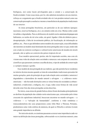 4
biológicas, etc) como locais privilegiados para o estudo e a conservação da
biodiversidade. Como essas áreas, por lei, não admitem moradores em seu interior,
reforça-se o argumento que a biodiversidade não só é um produto natural como sua
conservação pressupõe a ausência e mesmo a transferência de populações tradicionais
de seu interior.
As áreas protegidas brasileiras, em particular as de uso indireto (parques
nacionais, reservas biológicas, etc.), no entanto estão em crise. Muitas estão s endo
invadidas e degradadas. Para os defensores do modelo norte-americanodeparquessem
habitantes, as razões de tal crise estão, em geral, ligadas à falta de dinheiro para a
desapropriação, à falta de investimento público, de fiscalização, de informação ao
público, etc... Para os que defendem outros modelos de conservação, essas dificuldades
são inerentes ao modelo atual dominante das áreas protegidas uma vez que, tendo sido
este criado no contexto ecológico e cultural norte-americano de meados do século
passado, não se aplica ao contexto dos países tropicais do sul.
Esse modelo operacional, porém, não foi importado sozinho, mas com ele
vieram uma visão da relação entre sociedade e natureza e um conjunto de conceitos
científicos que passaram a nortear a escolha da área, o tipo de unidade de conservação
e o próprio manejo e gestão.
Esse modelo de área protegida de uso indireto, que não permite haver residentes
no interior da área mesmo quando se trata de comunidades tradicionais presentes há
muitas gerações, parte do princípio de que toda relação entre sociedade e natureza é
degradadora e destruidora do mundo natural e selvagem — a wilderness norte-
americana — não havendo distinções entre as várias formas de sociedade (a urbano-
industrial, a tradicional, a indígena, etc.). Logo, todas essas formas de vida social
deverão estar fora das áreas protegidas acima descritas.
No início, essas áreas de grande beleza cênica foram destinadas principalmente
ao desfrute da população das cidades norte-americanas que, estressadas pelo ritmo
crescente do capitalismo industrial, buscavam encontrar no mundo selvagem — a
wilderness — a “salvação da humanidade”, conforme a visão romântica e
transcendentalista dos seus propositores como John Muir e Thoreau. Portanto,
predominava uma visão estética da natureza, da qual os filósofos e artistas tiveram
uma grande importância na difusão.
No início do século, os cientistas passaram a exercer uma importância cada vez
maior na definição das áreas protegidas, sobressaindo-se os cientistas naturais, uma
 
