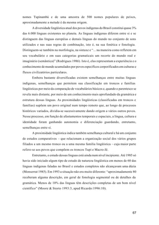 67
nomes Tupinambá e de uma amostra de 500 nomes populares de peixes,
aproximadamente a metade é da mesma origem.
A diversidade lingüística atual dos povos indígenas do Brasil constitui quase 3%
das 6.000 línguas existentes no planeta. As línguas indígenas diferem entre si e se
distinguem das línguas européias e demais línguas do mundo no conjunto de sons
utilizados e nas suas regras de combinação, isto é, na sua fonética e fonologia.
Distinguem-se também na morfologia, na sintaxe e “... na maneira como refletem em
seu vocabulário e em suas categorias gramaticais um recorte do mundo real e
imaginário (semântica)” (Rodrigues 1986). Isto é, elas representam a experiência e o
conhecimento de mundo acumulados por povos específicos corporificados em culturas e
fluxos civilizatórios particulares.
Embora bastante diversificadas existem semelhanças entre muitas línguas
indígenas, semelhanças que permitem sua classificação em troncos e famílias
lingüísticas por meio da comparação de vocabulários básicos e, quando o parentesco se
revela mais distante, por meio de um conhecimento mais aprofundado da gramática e
estrutura dessas línguas. As proximidades lingüísticas (classificadas em troncos e
famílias) supõem um povo original num tempo remoto que, ao longo de processos
históricos variados, dividiu-se sucessivamente dando origem a vários outros povos.
Nesse processo, em função de afastamentos temporais e espaciais, a língua, cultura e
identidade foram ganhando autonomia e diferenciação guardando, entretanto,
semelhanças entre si.
A proximidade lingüística indica também semelhança cultural e há um conjunto
de estudos comparativos – que relacionam a organização social dos vários grupos
filiados a um mesmo tronco ou a uma mesma família lingüística – cuja maior parte
refere-se aos povos que compõem os troncos Tupi e Macro-Jê.
Entretanto, o estudo dessas línguas está ainda num nível incipiente. Até 1985 só
havia sido iniciado algum tipo de estudo de natureza lingüística em menos de 60 das
línguas indígenas faladas no Brasil e estudos completos não alcançavam uma dúzia
(Monserrat 1985). Em 1993 a situação não era muito diferente: “aproximadamente 80
receberam alguma descrição, em geral de fonologia segmental ou de detalhes da
gramática. Menos de 10% das línguas têm descrições completas de um bom nível
científico” (Moore & Storto 1993:3, apud Ricardo:1996:10).
 