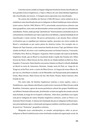 68
Com base nesses estudos as línguas indígenas brasileiras foram classificadas em
dois grandes troncos lingüísticos, o Tupi e o Macro-Jê e em várias famílias lingüísticas
não classificadas em troncos. A listagem anexa apresenta essa classificação.
Na esteira dos trabalhos de Stewart (1946-49) houve várias tentativas de se
estabelecer uma classificação dos povos indígenas no Brasil também por áreas culturais
(entre outros, Galvão 1960, Ribeiro 1977), articulando características culturais com
áreas geográficas, como mais um denominador comum associado a povos culturalmente
semelhantes. Porém, ainda que haja “preferências” historicamente construídas de povos
culturalmente semelhantes por tipos específicos de hábitats, a operacionalidade de tal
classificação é muito restrita. Há povos pertencentes a um mesmo fluxo cultural
civilizatório que se espalham por inúmeras regiões, presentes em vários estados do
Brasil e estendendo-se por outros países da América Latina. Um exemplo são os
falantes do Tupi-Guarani, a mais numerosa família do tronco Tupi, que habitam vários
estados do Brasil, de norte a sul e também presentes na Guiana Francesa, Venezuela,
Colômbia, Peru, Bolívia, Paraguai e Argentina. Outro exemplo são ospovos da família
lingüística Aruak, que no Brasil se encontram desde a região das Guianas até o Mato
Grosso do Norte e Mato Grosso do Sul; além de ser falada também na Bolívia, Peru,
Equador e Venezuela. Outra família com muitos falantes no Brasil é a Karib, distribuída
no Brasil no norte do Amazonas, Roraima, Amapá, norte do Pará, ao longo do rio
Xingú no sul do Pará, norte e centro do Mato Grosso. As línguas do tronco Macro-Jê,
por sua vez, distribuem-se desde o sul do Maranhão e do Pará passando pelosestados de
Goiás, Mato Grosso, Mato Grosso do Sul, São Paulo, Paraná, Santa Catarina e Rio
Grande do Sul.
Por outro lado, há famílias lingüísticas restritas a certas regiões, como a
Nambikwara, cujos falantes distribuem-se pelo norte e noroeste do Mato Grossoesulde
Rondônia. Entretanto, apesar da mesma pertinência cultural dos grupos Nambikwara,
seu hábitat é bastante diferenciado, distribuindo-se tanto em regiões de cerrado como de
mata fechada, ao longo do rio Guaporé e afluentes. Além disso, partilham essa região
com povos indígenas de outras filiações lingüístico-culturais, como os Pareci e os
Enawenê-Nawê (Aruak). A intensa movimentação dos povos indígenas no Brasil antes,
mas principalmente após a colonização portuguesa também contribuiu para a diluição
de possíveis “fronteiras” geográfico-culturais.
Malgrado essas considerações, os estudos antropológicos sobre os povos
indígenas no Brasil estabeleceram certas similitudes no plano da organização social, da
 