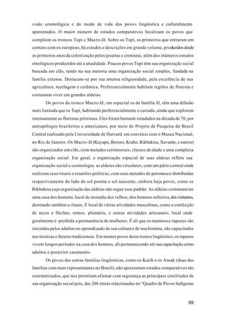 69
visão cosmológica e do modo de vida dos povos lingüística e culturalmente
aparentados. O maior número de estudos comparativos focalizam os povos que
compõem os troncos Tupi e Macro-Jê. Sobre os Tupi, os primeiros que entraram em
contato com os europeus, há estudos e descrições em grande volume, produzidos desde
os primeiros anos da colonização pelos jesuítas e cronistas, além dos inúmeros estudos
etnológicos produzidos até a atualidade. Poucos povos Tupi têm sua organização social
baseada em clãs, tendo na sua maioria uma organização social simples, fundada na
família extensa. Destacam-se por sua intensa religiosidade, pela excelência de sua
agricultura, tecelagem e cerâmica. Preferencialmente habitam regiões de floresta e
costumam viver em grandes aldeias.
Os povos do tronco Macro-Jê, em especial os da família Jê, têm uma difusão
mais limitada que os Tupi, habitando preferencialmente o cerrado, ainda que explorem
intensamente as florestas próximas. Eles foram bastante estudados na década de 70, por
antropólogos brasileiros e americanos, por meio do Projeto de Pesquisa do Brasil
Central realizado pela Universidade de Harvard em convênio com o Museu Nacional,
no Rio de Janeiro. Os Macro-Jê (Kayapó, Bororo, Kraho, Rikbaktsa, Xavante, e outros)
são organizados em clãs, com metades cerimoniais, classes deidade e uma complexa
organização social. Em geral, a organização espacial de suas aldeias reflete sua
organização social e cosmologia: as aldeias são circulares, com um pátio central onde
realizam seus rituais e reuniões políticas, com suas metades de parentesco distribuídas
respectivamente do lado do sol poente e sol nascente, embora haja povos, como os
Rikbaktsa cuja organização das aldeias não segue esse padrão. As aldeias costumam ter
uma casa dos homens, local de moradia dos velhos, dos homens solteiros,dosvisitantes,
destinado também a rituais. É local de várias atividades masculinas, como a confecção
de arcos e flechas, remos, plumária, e outras atividades artesanais; local onde
geralmente é proibida a permanência de mulheres. É ali que os meninose rapazes são
iniciados pelos adultos no aprendizado de sua cultura e de sua história, são capacitados
nas técnicas e fazeres tradicionais. Em muitos povos desse tronco lingüístico, os rapazes
vivem longos períodos na casa dos homens, ali permanecendo até sua capacitação como
adultos e posterior casamento.
Os povos das outras famílias lingüísticas, como os Karib e os Aruak (duas das
famílias com mais representantes no Brasil), não apresentam estudos comparativos tão
sistematizados, que nos permitam afirmar com segurança as principais similitudes de
sua organização social pois, das 206 etnias relacionadas no “Quadro de Povos Indígenas
 