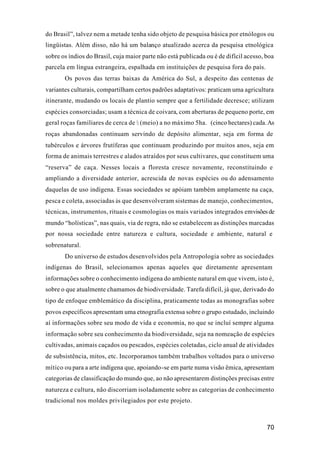 70
do Brasil”, talvez nem a metade tenha sido objeto de pesquisa básica por etnólogos ou
lingüistas. Além disso, não há um balanço atualizado acerca da pesquisa etnológica
sobre os índios do Brasil, cuja maior parte não está publicada ou é de difícil acesso, boa
parcela em língua estrangeira, espalhada em instituições de pesquisa fora do país.
Os povos das terras baixas da América do Sul, a despeito das centenas de
variantes culturais, compartilham certos padrões adaptativos: praticam uma agricultura
itinerante, mudando os locais de plantio sempre que a fertilidade decresce; utilizam
espécies consorciadas; usam a técnica de coivara, com aberturas de pequeno porte, em
geral roças familiares de cerca de ½ (meio) a no máximo 5ha. (cinco hectares) cada.As
roças abandonadas continuam servindo de depósito alimentar, seja em forma de
tubérculos e árvores frutíferas que continuam produzindo por muitos anos, seja em
forma de animais terrestres e alados atraídos por seus cultivares, que constituem uma
“reserva” de caça. Nesses locais a floresta cresce novamente, reconstituindo e
ampliando a diversidade anterior, acrescida de novas espécies ou do adensamento
daquelas de uso indígena. Essas sociedades se apóiam também amplamente na caça,
pesca e coleta, associadas às que desenvolveram sistemas de manejo, conhecimentos,
técnicas, instrumentos, rituais e cosmologias os mais variados integrados emvisõesde
mundo “holísticas”, nas quais, via de regra, não se estabelecem as distinções marcadas
por nossa sociedade entre natureza e cultura, sociedade e ambiente, natural e
sobrenatural.
Do universo de estudos desenvolvidos pela Antropologia sobre as sociedades
indígenas do Brasil, selecionamos apenas aqueles que diretamente apresentam
informações sobre o conhecimento indígena do ambiente natural em que vivem, isto é,
sobre o que atualmente chamamos de biodiversidade. Tarefa difícil, já que, derivado do
tipo de enfoque emblemático da disciplina, praticamente todas as monografias sobre
povos específicos apresentam uma etnografia extensa sobre o grupo estudado, incluindo
aí informações sobre seu modo de vida e economia, no que se incluí sempre alguma
informação sobre seu conhecimento da biodiversidade, seja na nomeação de espécies
cultivadas, animais caçados ou pescados, espécies coletadas, ciclo anual de atividades
de subsistência, mitos, etc. Incorporamos também trabalhos voltados para o universo
mítico ou para a arte indígena que, apoiando-se em parte numa visão êmica, apresentam
categorias de classificação do mundo que, ao não apresentarem distinções precisas entre
natureza e cultura, não discorriam isoladamente sobre as categorias de conhecimento
tradicional nos moldes privilegiados por este projeto.
 