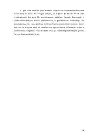 71
A rigor, salvo trabalhos pioneiros mais antigos e em número reduzido em sua
maior parte na linha da ecologia cultural, só a partir da década de 70, mas
principalmente dos anos 80, encontraremos trabalhos focando diretamente o
conhecimento indígena sobre a biodiversidade, na perspectiva da etnobiologia, da
etnomedicina, etc., ou da ecologia histórica. Mesmo assim, incorporamos a nosso
universo de pesquisa todos os trabalhos que apresentassem informações sobre o
conhecimento indígena da biodiversidade, ainda que orientado por abordagem que não
focasse diretamente este tema.
 