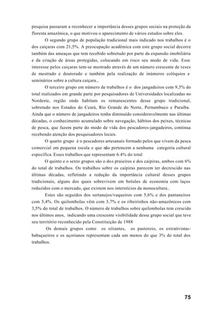 75
pesquisa passaram a reconhecer a importância desses grupos sociais na proteção da
floresta amazônica, o que motivou o aparecimento de vários estudos sobre eles.
O segundo grupo de população tradicional mais indicado nos trabalhos é o
dos caiçaras com 21,5%. A preocupação acadêmica com este grupo social decorre
também das ameaças que tem recebido sobretudo por parte da expansão imobiliária
e da criação de áreas protegidas, colocando em risco seu modo de vida. Esse
interesse pelos caiçaras tem-se mostrado através de um número crescente de teses
de mestrado e doutorado e também pela realização de inúmeros colóquios e
seminários sobre a cultura caiçara.,
O terceiro grupo em número de trabalhos é o dos jangadeiros com 9,3% do
total realizados em grande parte por pesquisadores de Universidades localizadas no
Nordeste, região onde habitam os remanescentes desse grupo tradicional,
sobretudo nos Estados do Ceará, Rio Grande do Norte, Pernambuco e Paraíba.
Ainda que o número de jangadeiros tenha diminuído consideravelmente nas últimas
décadas, o conhecimento acumulado sobre navegação, hábitos dos peixes, técnicas
de pesca, que fazem parte do modo de vida dos pescadores-jangadeiros, continua
recebendo atenção dos pesquisadores locais.
O quarto grupo é o pescadores artesanais formado pelos que vivem da pesca
comercial em pequena escala e que não pertencem a nenhuma categoria cultural
específica. Esses trabalhos que representam 6.4% do total
O quinto e o sexto grupos são o dos praieiros e dos caipiras, ambos com 6%
do total de trabalhos. Os trabalhos sobre os caipiras parecem ter decrescido nas
últimas décadas, refletindo a redução da importância cultural desses grupos
tradicionais, alguns dos quais sobrevivem em bolsões de economia com laços
reduzidos com o mercado, que existem nos interstícios da monocultura..
Estes são seguidos dos sertanejos/vaqueiros com 5,6% e dos pantaneiros
com 5,4%. Os quilombolas vêm com 3,7% e os ribeirinhos não-amazônicos com
3,5% do total de trabalhos. O número de trabalhos sobre quilombolas tem crescido
nos últimos anos, indicando uma crescente visibilidade desse grupo social que teve
seu território reconhecido pela Constituição de 1988
Os demais grupos como os sitiantes, os pastoreio, os extrativistas-
babaçueiros e os açorianos representam cada um menos do que 3% do total dos
trabalhos.
 