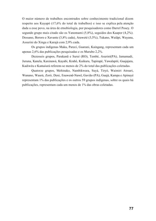 77
O maior número de trabalhos encontrados sobre conhecimento tradicional dizem
respeito aos Kayapó (17,6% do total de trabalhos) e isso se explica pela atenção
dada a esse povo, na área de etnobiologia, por pesquisadores como Darrel Posey. O
segundo grupo mais citado são os Yanomami (5,8%), seguidos dos Kaapor (4,2%).
Dessano, Bororo e Xavante (3,8% cada), Araweté (3,5%), Tukano, Waiãpi, Wayana,
Assurini do Xingu e Karajá com 2,9% cada.
Os grupos indígenas Maku, Pareci, Guarani, Kaingang, representam cada um
apenas 2,6% das publicações pesquisadas e os Marubo 2,2%.
Dezesseis grupos, Parakanã e Suruí (RO), Tembé, Asuriní(PA), Jamamadi,
Juruna, Kanela, Kaxinawá, Kayabi, Krahô, Kuikuru, Tapirapé, Yawalapiti, Guajajara,
Kadiwéu e Kamaiurá referem-se menos de 2% do total das publicações coletadas.
Quatorze grupos, Mehinako, Nambikwara, Suyá, Tiryó, Waimiri Atroari,
Wanano, Waurá, Zoró, Deni, Enawenê-Nawê, Gavião (PA), Guajá, Kampa e Apinayé
representam 1% das publicações e os outros 59 grupos indígenas, sobre os quais há
publicações, representam cada um menos de 1% das obras coletadas.
 
