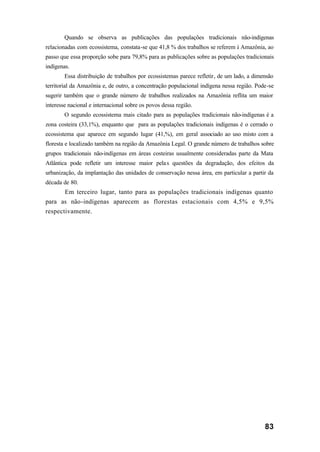 83
Quando se observa as publicações das populações tradicionais não-indígenas
relacionadas com ecossistema, constata-se que 41,8 % dos trabalhos se referem à Amazônia, ao
passo que essa proporção sobe para 79,8% para as publicações sobre as populações tradicionais
indígenas.
Essa distribuição de trabalhos por ecossistemas parece refletir, de um lado, a dimensão
territorial da Amazônia e, de outro, a concentração populacional indígena nessa região. Pode-se
sugerir também que o grande número de trabalhos realizados na Amazônia reflita um maior
interesse nacional e internacional sobre os povos dessa região.
O segundo ecossistema mais citado para as populações tradicionais não-indígenas é a
zona costeira (33,1%), enquanto que para as populações tradicionais indígenas é o cerrado o
ecossistema que aparece em segundo lugar (41,%), em geral associado ao uso misto com a
floresta e localizado também na região da Amazônia Legal. O grande número de trabalhos sobre
grupos tradicionais não-indígenas em áreas costeiras usualmente consideradas parte da Mata
Atlântica pode refletir um interesse maior pelas questões da degradação, dos efeitos da
urbanização, da implantação das unidades de conservação nessa área, em particular a partir da
década de 80.
Em terceiro lugar, tanto para as populações tradicionais indígenas quanto
para as não-indígenas aparecem as florestas estacionais com 4,5% e 9,5%
respectivamente.
 